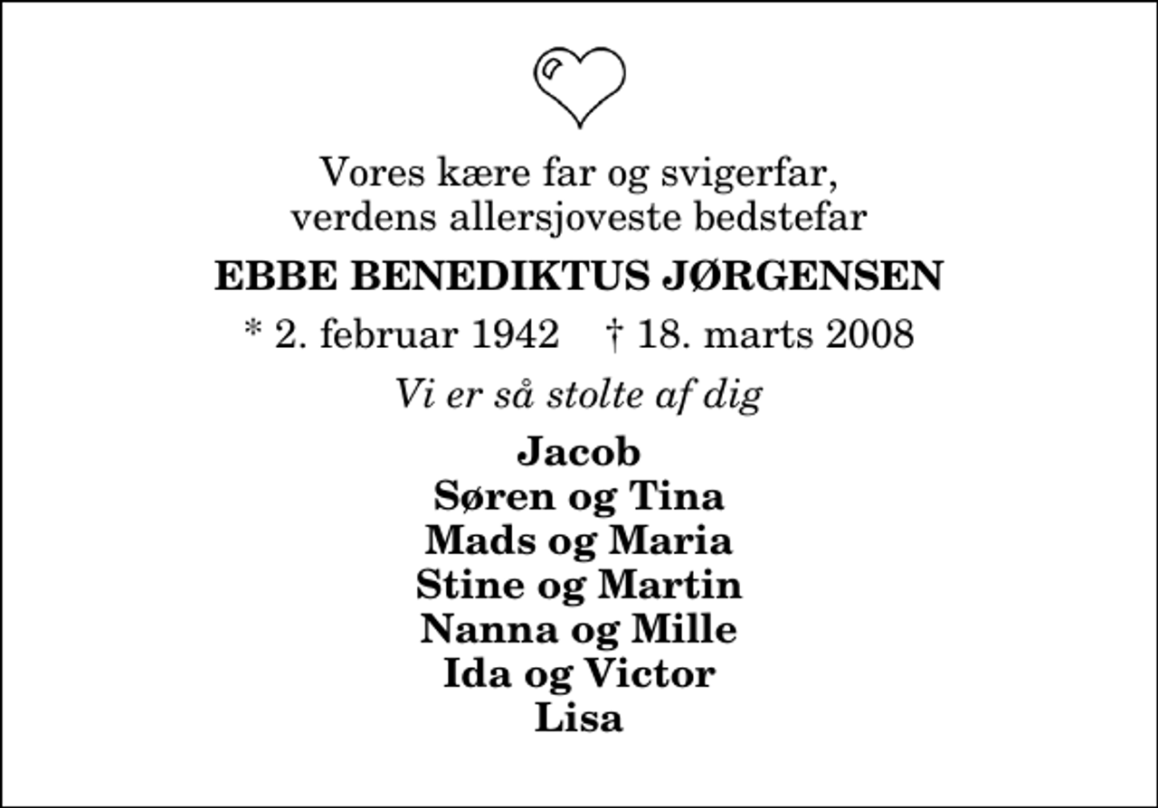 <p>Vores kære far og svigerfar, verdens allersjoveste bedstefar<br />Ebbe Benediktus Jørgensen<br />* 2. februar 1942 ✝ 18. marts 2008<br />Vi er så stolte af dig<br />Jacob Søren og Tina Mads og Maria Stine og Martin Nanna og Mille Ida og Victor Lisa</p>