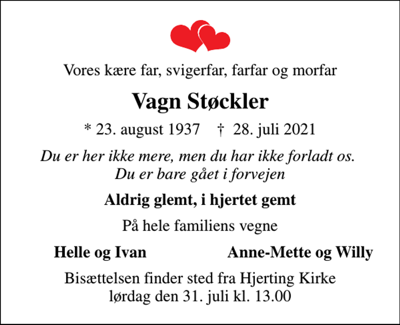 <p>Vores kære far, svigerfar, farfar og morfar<br />Vagn Støckler<br />* 23. august 1937 ✝ 28. juli 2021<br />Du er her ikke mere, men du har ikke forladt os. Du er bare gået i forvejen<br />Aldrig glemt, i hjertet gemt<br />På hele familiens vegne<br />Helle og Ivan<br />Anne-Mette og Willy<br />Bisættelsen finder sted fra Hjerting Kirke lørdag den 31. juli kl. 13.00</p>