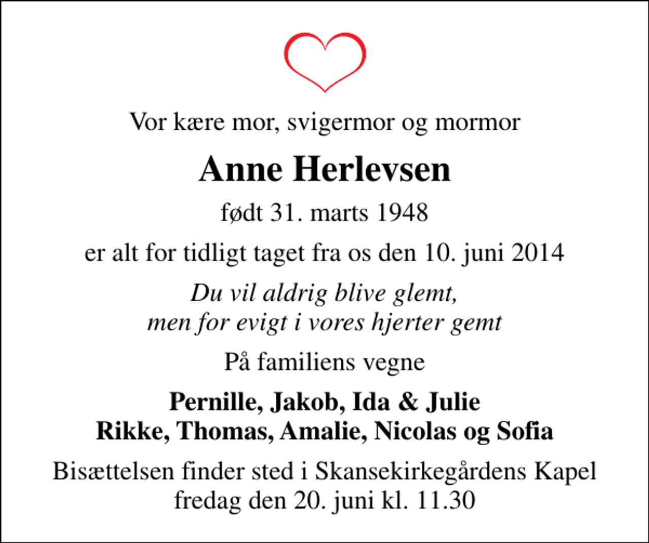<p>Vor kære mor, svigermor og mormor<br />Anne Herlevsen<br />født 31. marts 1948<br />er alt for tidligt taget fra os den 10. juni 2014<br />Du vil aldrig blive glemt, men for evigt i vores hjerter gemt<br />På familiens vegne<br />Pernille, Jakob, Ida &amp; Julie Rikke, Thomas, Amalie, Nicolas og Sofia<br />Bisættelsen finder sted i Skansekirkegårdens Kapel fredag den 20. juni kl. 11.30</p>