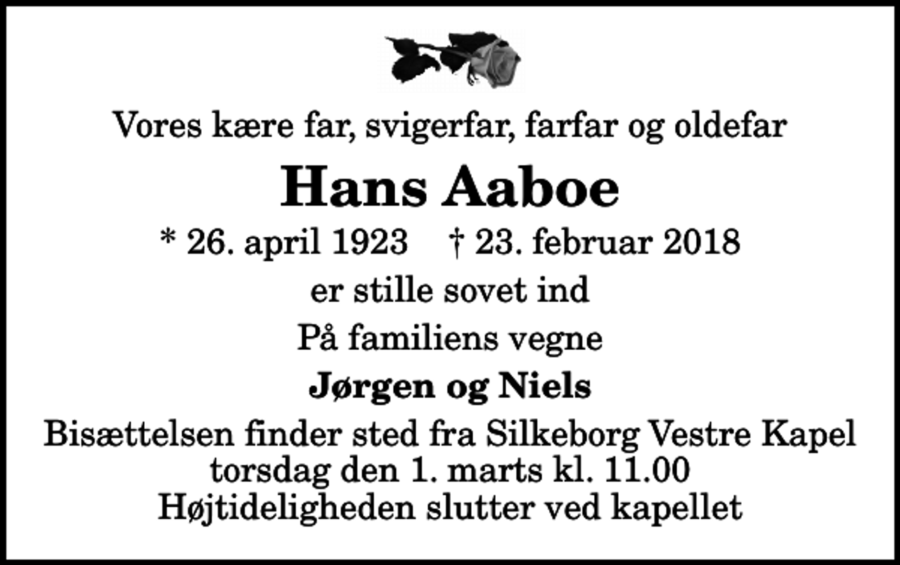 <p>Vores kære far, svigerfar, farfar og oldefar<br />Hans Aaboe<br />* 26. april 1923 ✝ 23. februar 2018<br />er stille sovet ind<br />På familiens vegne<br />Jørgen og Niels<br />Bisættelsen finder sted fra Silkeborg Vestre Kapel torsdag den 1. marts kl. 11.00 Højtideligheden slutter ved kapellet</p>