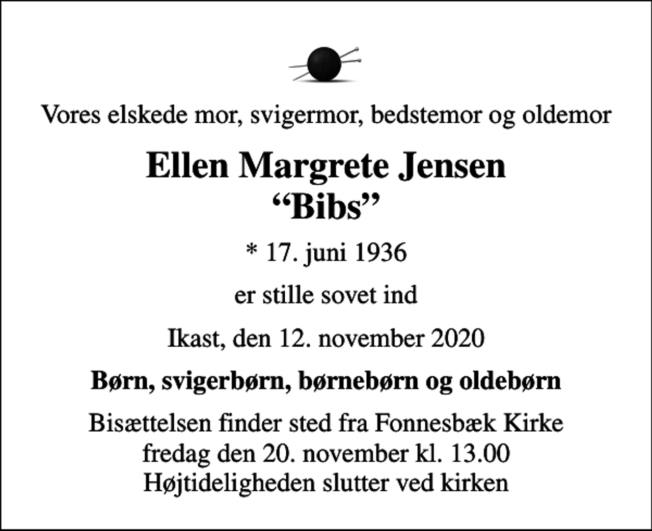 <p>Vores elskede mor, svigermor, bedstemor og oldemor<br />Ellen Margrete Jensen Bibs<br />* 17. juni 1936<br />er stille sovet ind<br />Ikast, den 12. november 2020<br />Børn, svigerbørn, børnebørn og oldebørn<br />Bisættelsen finder sted fra Fonnesbæk Kirke fredag den 20. november kl. 13.00 Højtideligheden slutter ved kirken</p>