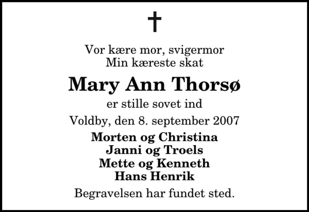 <p>Vor kære mor, svigermor Min kæreste skat<br />Mary Ann Thorsø<br />er stille sovet ind<br />Voldby, den 8. september 2007<br />Morten og Christina Janni og Troels Mette og Kenneth Hans Henrik<br />Begravelsen har fundet sted.</p>