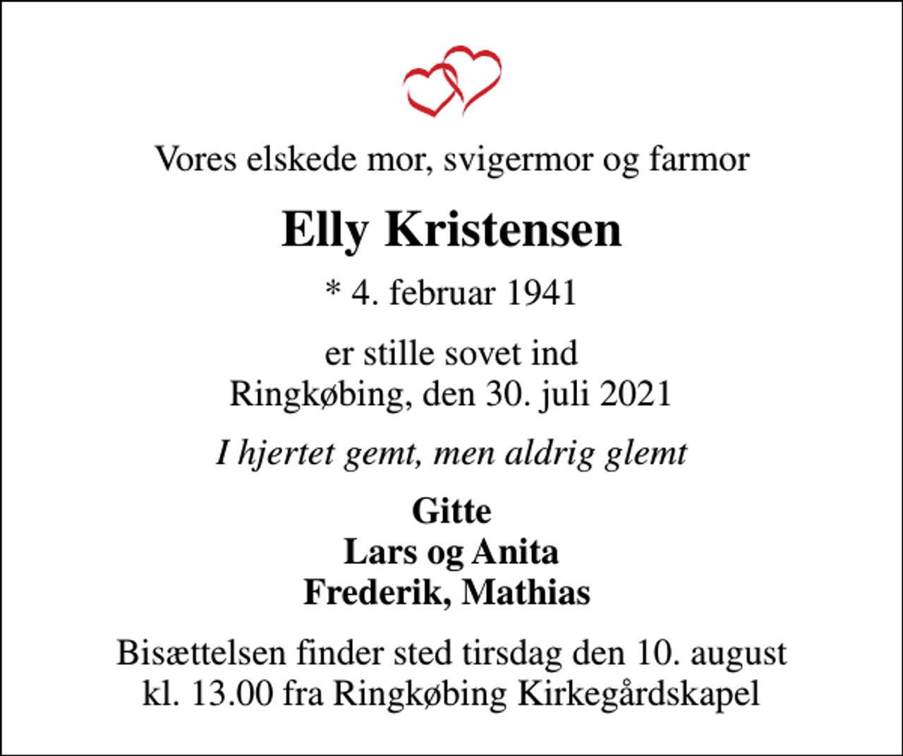 <p>Vores elskede mor, svigermor og farmor<br />Elly Kristensen<br />* 4. februar 1941<br />er stille sovet ind Ringkøbing, den 30. juli 2021<br />I hjertet gemt, men aldrig glemt<br />Gitte Lars og Anita Frederik, Mathias<br />Bisættelsen finder sted tirsdag den 10. august kl. 13.00 fra Ringkøbing Kirkegårdskapel</p>