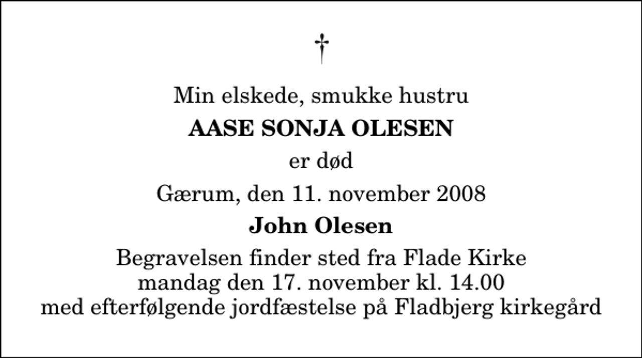 <p>Min elskede, smukke hustru<br />Aase Sonja Olesen<br />er død<br />Gærum, den 11. november 2008<br />John Olesen<br />Begravelsen finder sted fra Flade Kirke mandag den 17. november kl. 14.00 med efterfølgende jordfæstelse på Fladbjerg kirkegård</p>
