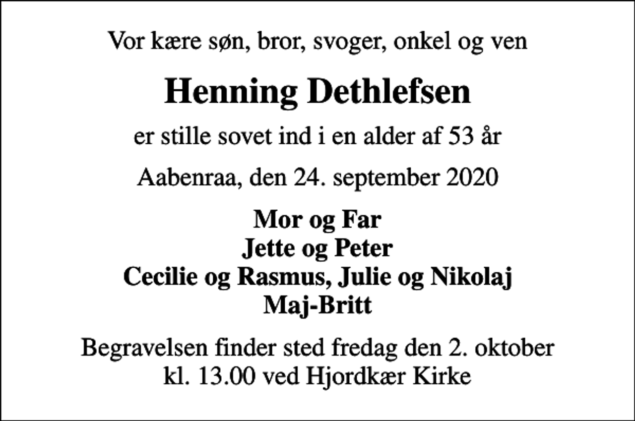 <p>Vor kære søn, bror, svoger, onkel og ven<br />Henning Dethlefsen<br />er stille sovet ind i en alder af 53 år<br />Aabenraa, den 24. september 2020<br />Mor og Far Jette og Peter Cecilie og Rasmus, Julie og Nikolaj Maj-Britt<br />Begravelsen finder sted fredag den 2. oktober kl. 13.00 ved Hjordkær Kirke</p>