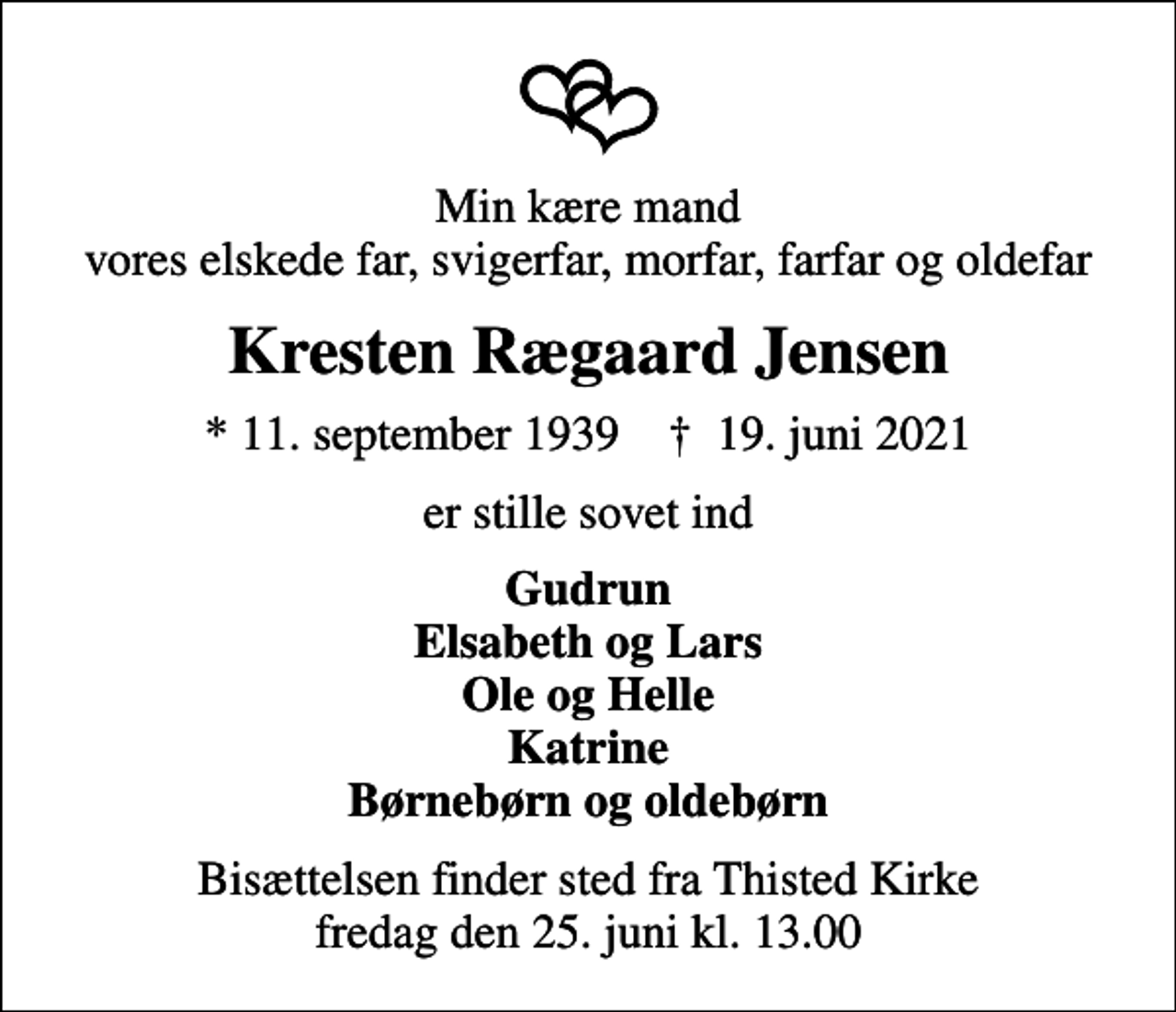 <p>Min kære mand vores elskede far, svigerfar, morfar, farfar og oldefar<br />Kresten Rægaard Jensen<br />* 11. september 1939 ✝ 19. juni 2021<br />er stille sovet ind<br />Gudrun Elsabeth og Lars Ole og Helle Katrine Børnebørn og oldebørn<br />Bisættelsen finder sted fra Thisted Kirke fredag den 25. juni kl. 13.00</p>
