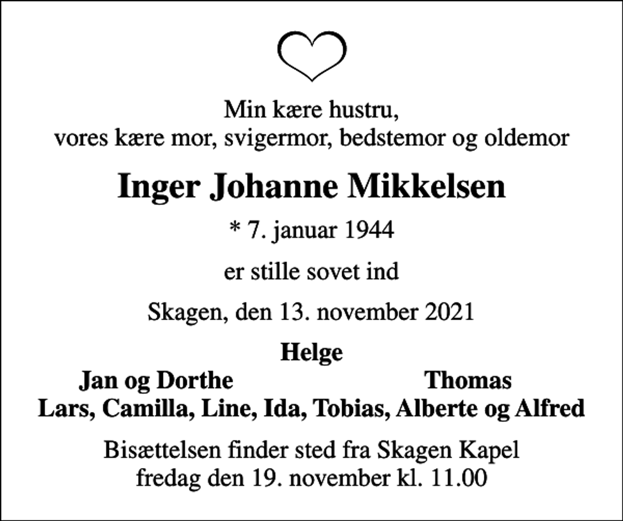 <p>Min kære hustru, vores kære mor, svigermor, bedstemor og oldemor<br />Inger Johanne Mikkelsen<br />* 7. januar 1944<br />er stille sovet ind<br />Skagen, den 13. november 2021<br />Helge<br />Jan og Dorthe<br />Thomas<br />Bisættelsen finder sted fra Skagen Kapel fredag den 19. november kl. 11.00</p>