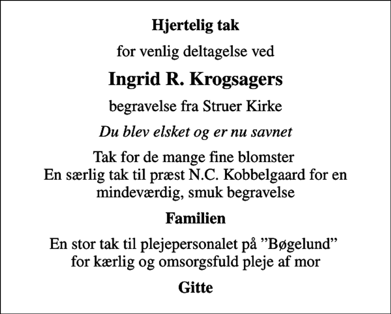 <p>Hjertelig tak<br />for venlig deltagelse ved<br />Ingrid R. Krogsagers<br />begravelse fra Struer Kirke<br />Du blev elsket og er nu savnet<br />Tak for de mange fine blomster En særlig tak til præst N.C. Kobbelgaard for en mindeværdig, smuk begravelse<br />Familien<br />En stor tak til plejepersonalet på Bøgelund for kærlig og omsorgsfuld pleje af mor<br />Gitte</p>