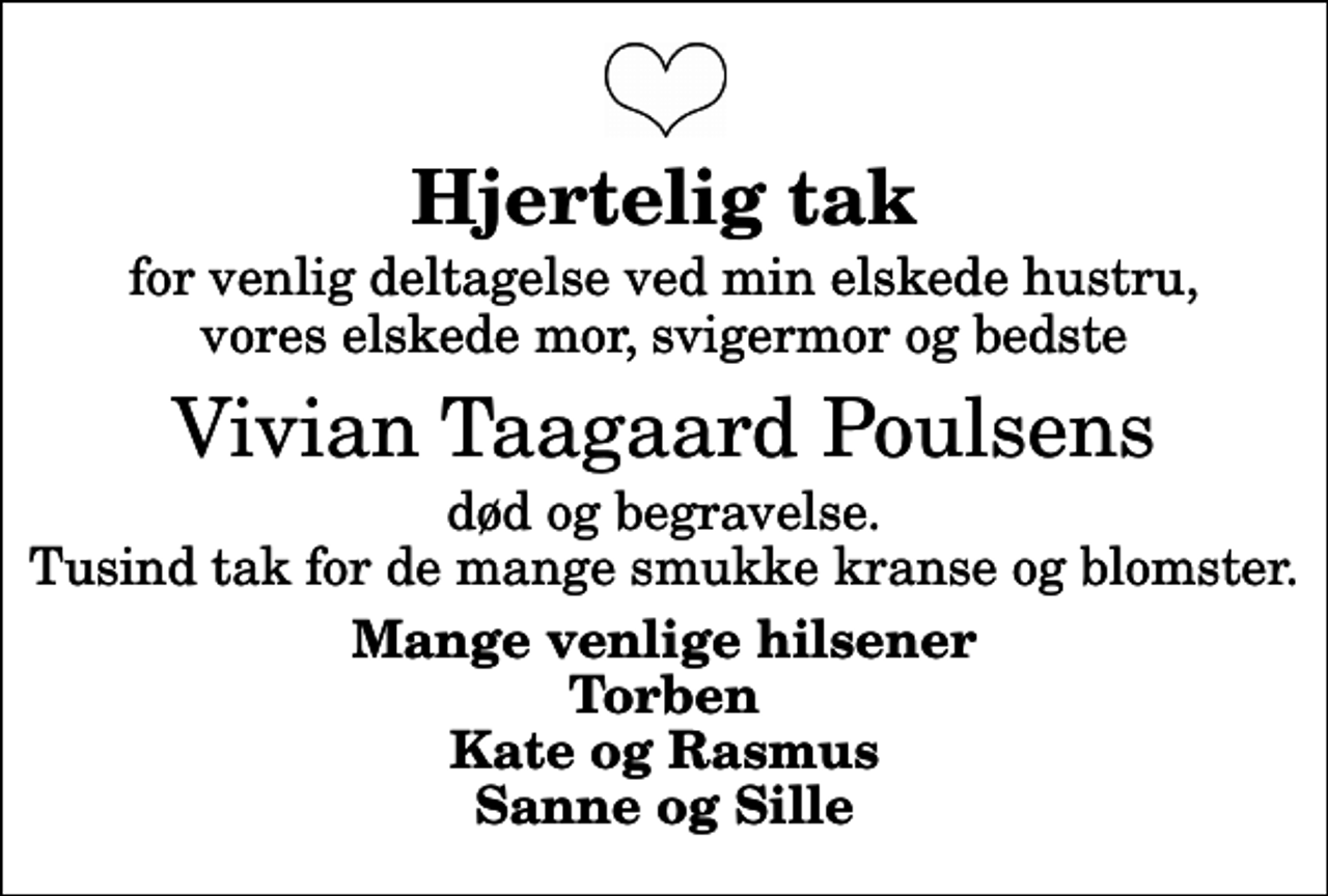 <p>Hjertelig tak<br />for venlig deltagelse ved min elskede hustru, vores elskede mor, svigermor og bedste<br />Vivian Taagaard Poulsens<br />død og begravelse. Tusind tak for de mange smukke kranse og blomster.<br />Mange venlige hilsener Torben Kate og Rasmus Sanne og Sille</p>
