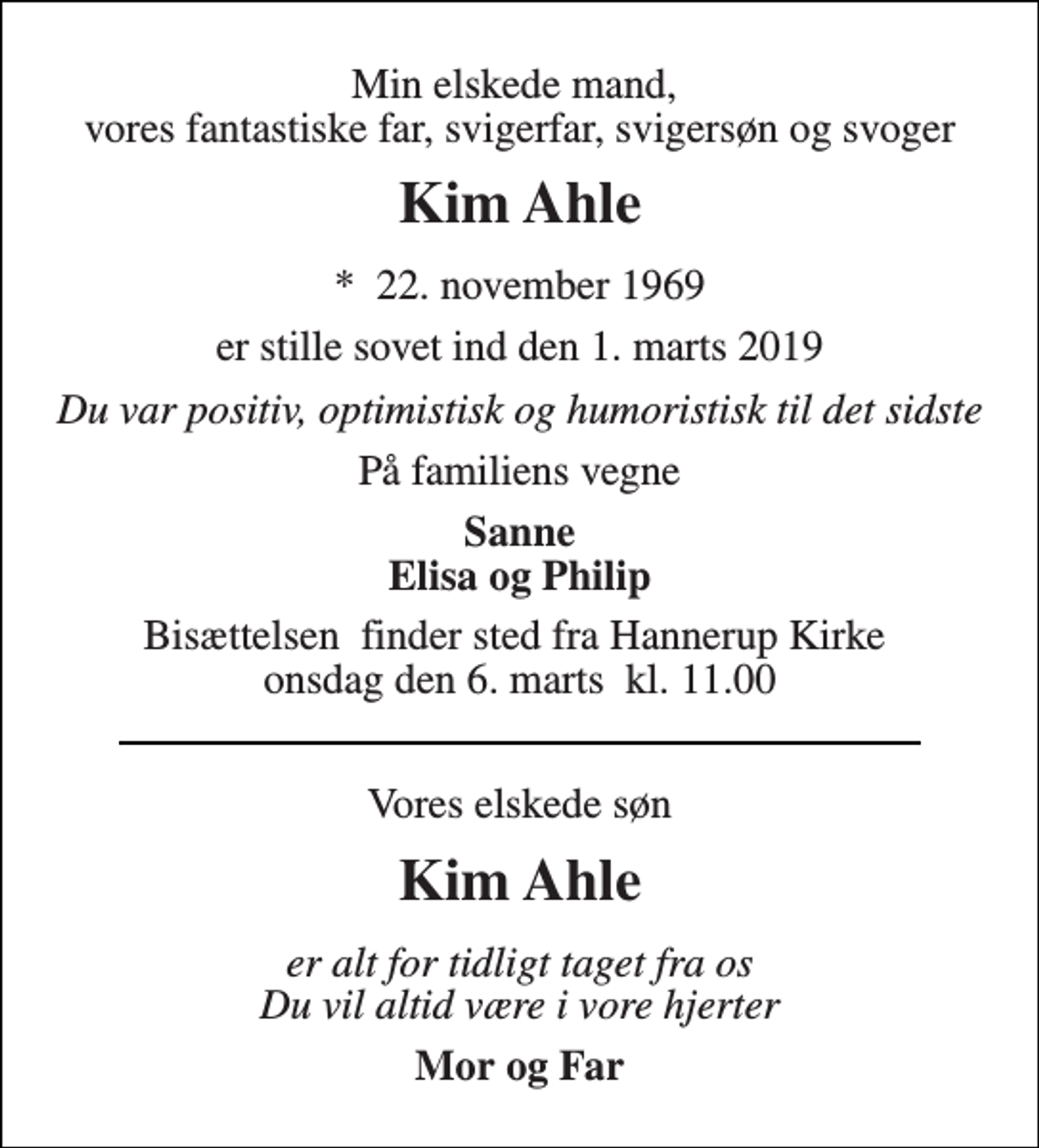 <p>Min elskede mand, vores fantastiske far, svigerfar, svigersøn og svoger<br />Kim Ahle<br />*​ 22. november 1969<br />er stille sovet ind den 1. marts 2019<br />Du var positiv, optimistisk og humoristisk til det sidste<br />På familiens vegne<br />Sanne Elisa og Philip<br />Bisættelsen​ finder sted fra Hannerup Kirke​ onsdag den 6. marts​ kl. 11.00<br />Vores elskede søn<br />Kim Ahle<br />er alt for tidligt taget fra os Du vil altid være i vore hjerter<br />Mor og Far</p>