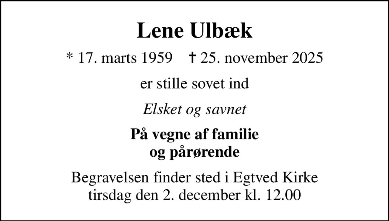 Lene Ulbæk
* 17. marts 1959    ✝ 25. november 2025
er stille sovet ind
Elsket og savnet
På vegne af familie og pårørende
Begravelsen finder sted i Egtved Kirke  tirsdag den 2. december kl. 12.00