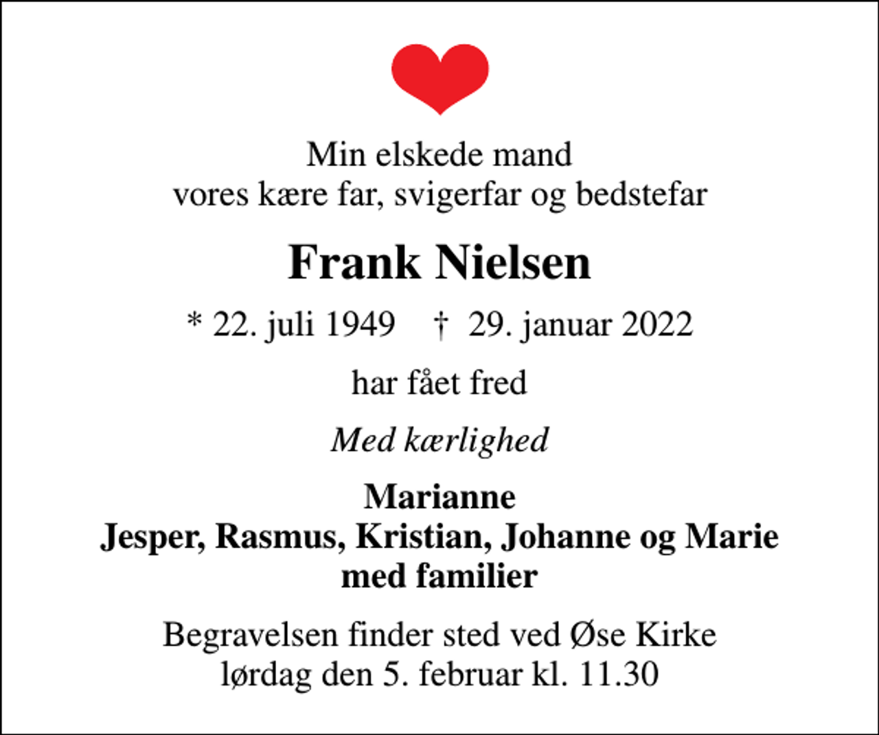<p>Min elskede mand vores kære far, svigerfar og bedstefar<br />Frank Nielsen<br />* 22. juli 1949 ✝ 29. januar 2022<br />har fået fred<br />Med kærlighed<br />Marianne Jesper, Rasmus, Kristian, Johanne og Marie med familier<br />Begravelsen finder sted ved Øse Kirke lørdag den 5. februar kl. 11.30</p>