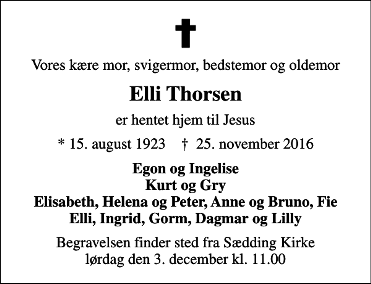 <p>Vores kære mor, svigermor, bedstemor og oldemor<br />Elli Thorsen<br />er hentet hjem til Jesus<br />* 15. august 1923 ✝ 25. november 2016<br />Egon og Ingelise Kurt og Gry Elisabeth, Helena og Peter, Anne og Bruno, Fie Elli, Ingrid, Gorm, Dagmar og Lilly<br />Begravelsen finder sted fra Sædding Kirke lørdag den 3. december kl. 11.00</p>
