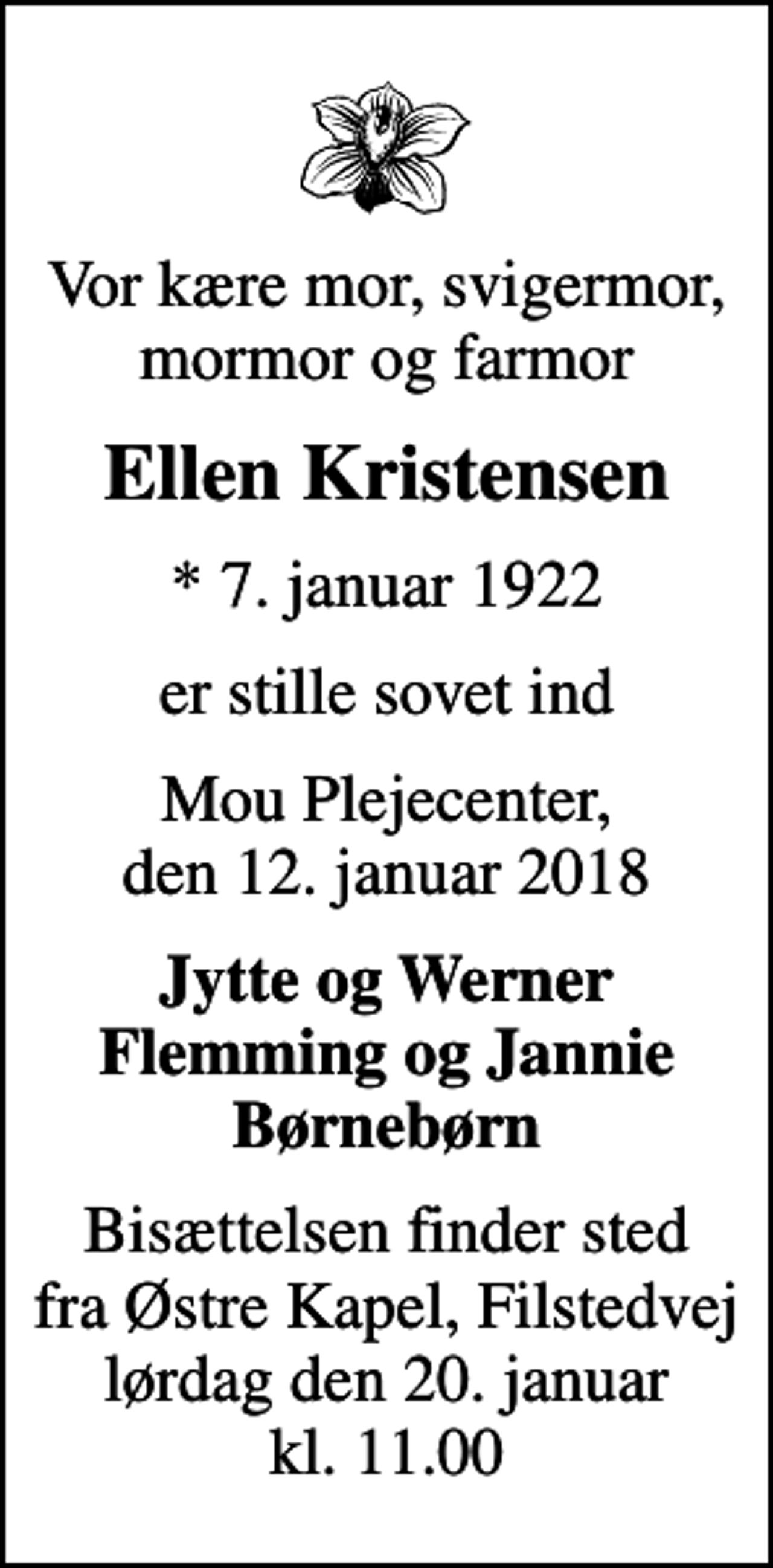 <p>Vor kære mor, svigermor, mormor og farmor<br />Ellen Kristensen<br />* 7. januar 1922<br />er stille sovet ind<br />Mou Plejecenter, den 12. januar 2018<br />Jytte og Werner Flemming og Jannie Børnebørn<br />Bisættelsen finder sted fra Østre Kapel, Filstedvej lørdag den 20. januar kl. 11.00</p>