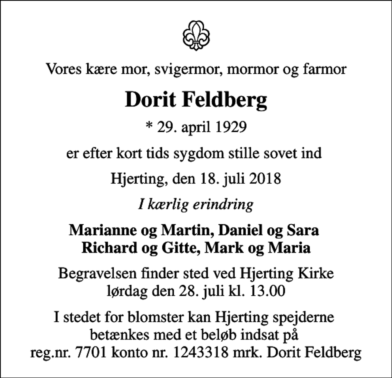 <p>Vores kære mor, svigermor, mormor og farmor<br />Dorit Feldberg<br />* 29. april 1929<br />er efter kort tids sygdom stille sovet ind<br />Hjerting, den 18. juli 2018<br />I kærlig erindring<br />Marianne og Martin, Daniel og Sara Richard og Gitte, Mark og Maria<br />Begravelsen finder sted ved Hjerting Kirke lørdag den 28. juli kl. 13.00<br />I stedet for blomster kan Hjerting spejderne betænkes med et beløb indsat på reg.nr. 7701 konto nr. 1243318 mrk. Dorit Feldberg</p>