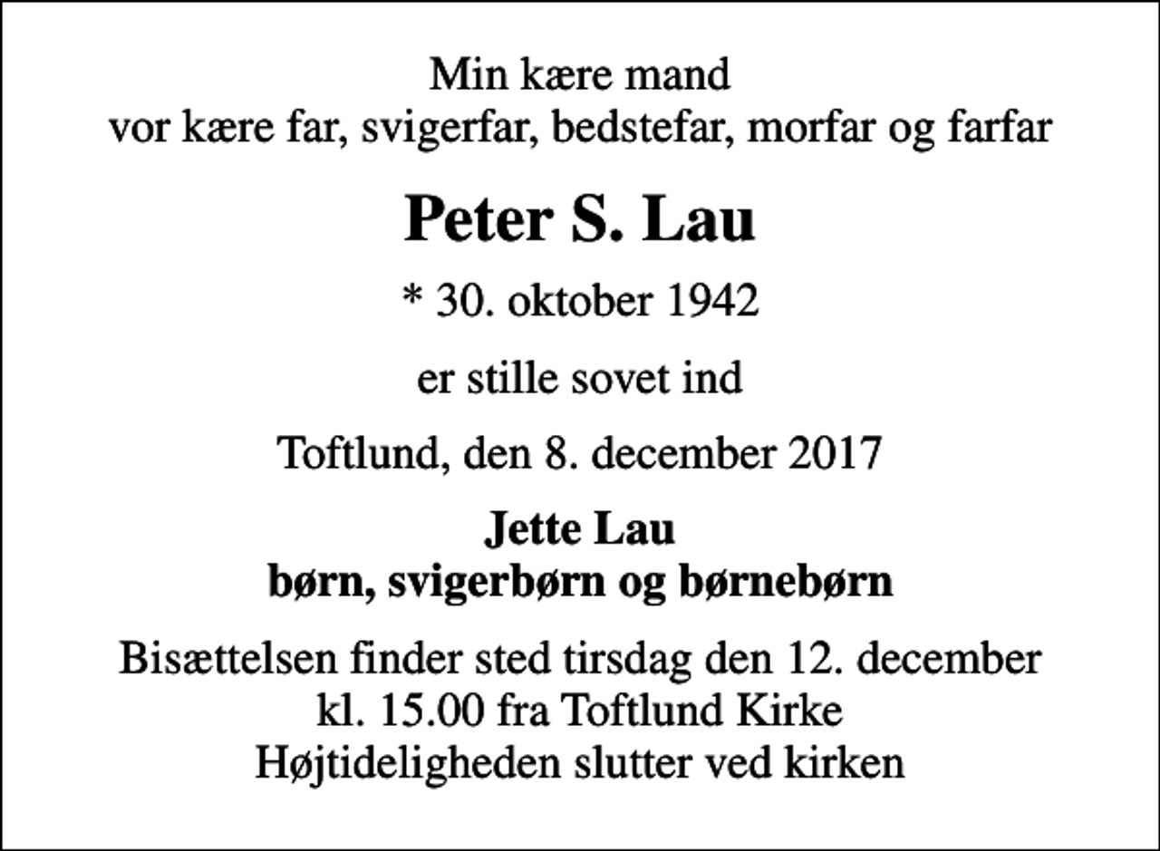 <p>Min kære mand vor kære far, svigerfar, bedstefar, morfar og farfar<br />Peter S. Lau<br />* 30. oktober 1942<br />er stille sovet ind<br />Toftlund, den 8. december 2017<br />Jette Lau børn, svigerbørn og børnebørn<br />Bisættelsen finder sted tirsdag den 12. december kl. 15.00 fra Toftlund Kirke Højtideligheden slutter ved kirken</p>