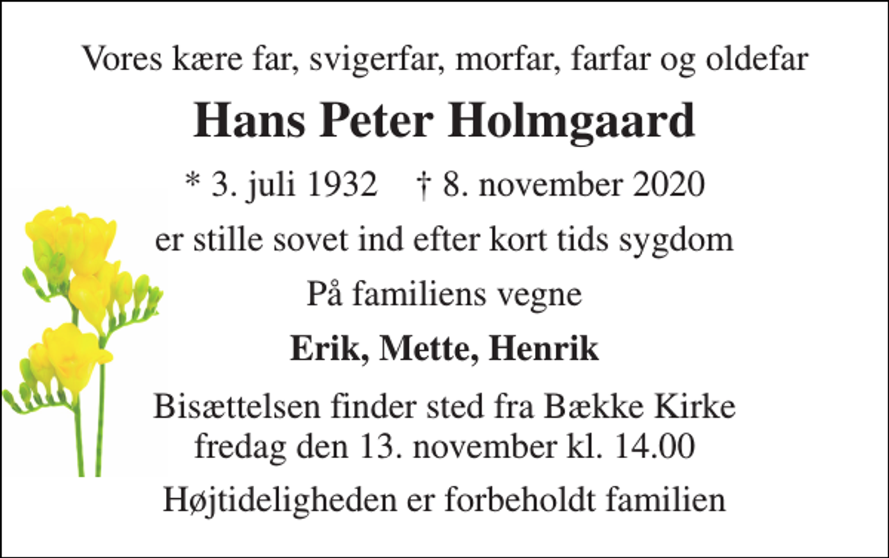 <p>Vores kære far, svigerfar, morfar, farfar og oldefar<br />Hans Peter Holmgaard<br />★​ 3. juli 1932​ ✝​ 8. november 2020<br />er stille sovet ind efter kort tids sygdom<br />På familiens vegne<br />Erik, Mette, Henrik<br />Bisættelsen finder sted fra Bække Kirke fredag den 13. november kl. 14.00<br />Højtideligheden er forbeholdt familien</p>