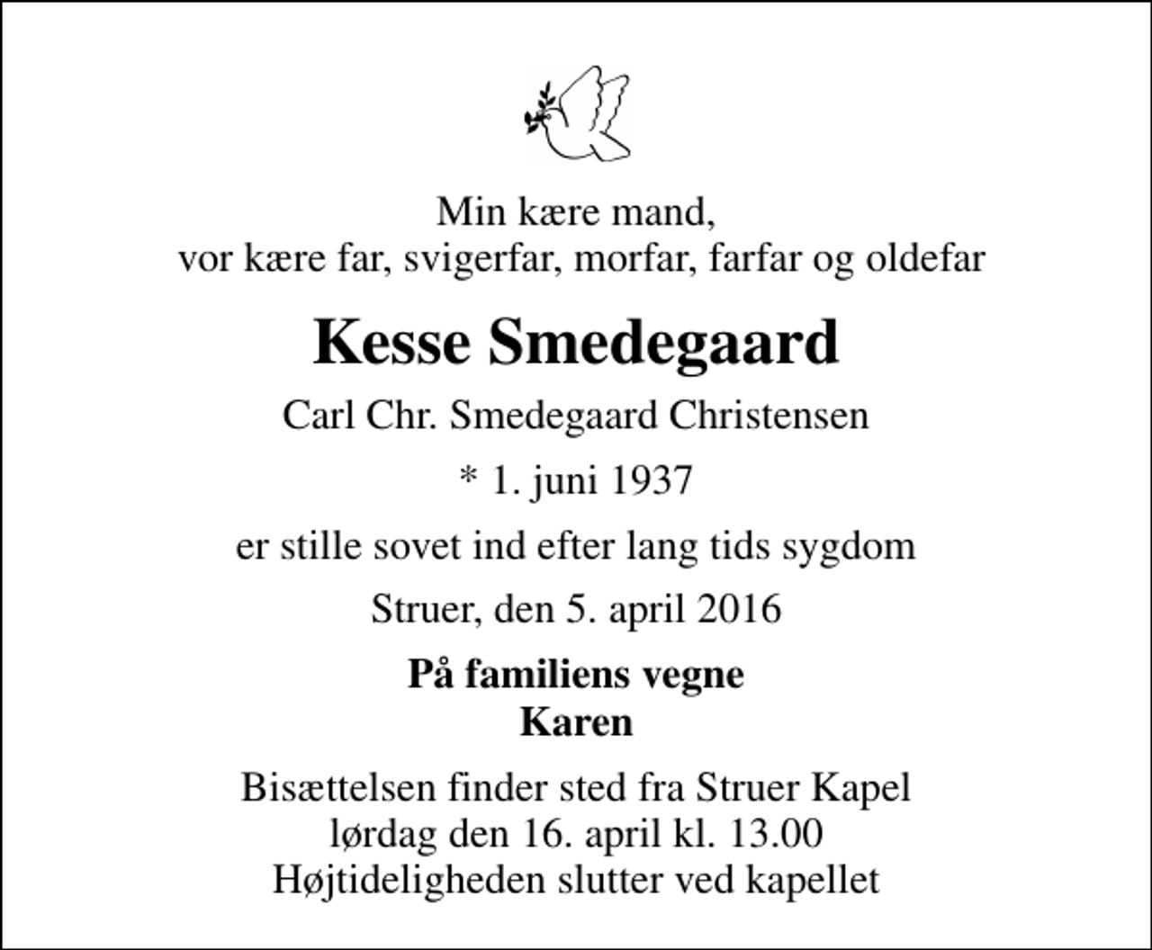 <p>Min kære mand, vor kære far, svigerfar, morfar, farfar og oldefar<br />Kesse Smedegaard<br />Carl Chr. Smedegaard Christensen<br />* 1. juni 1937<br />er stille sovet ind efter lang tids sygdom<br />Struer, den 5. april 2016<br />På familiens vegne Karen<br />Bisættelsen finder sted fra Struer Kapel lørdag den 16. april kl. 13.00 Højtideligheden slutter ved kapellet</p>