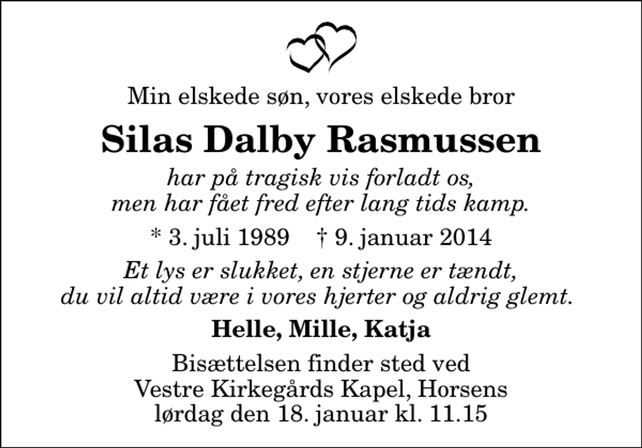 <p>Min elskede søn, vores elskede bror<br />Silas Dalby Rasmussen<br />har på tragisk vis forladt os, men har fået fred efter lang tids kamp.<br />* 3. juli 1989 ✝ 9. januar 2014<br />Et lys er slukket, en stjerne er tændt, du vil altid være i vores hjerter og aldrig glemt.<br />Helle, Mille, Katja<br />Bisættelsen finder sted ved Vestre Kirkegårds Kapel, Horsens lørdag den 18. januar kl. 11.15</p>