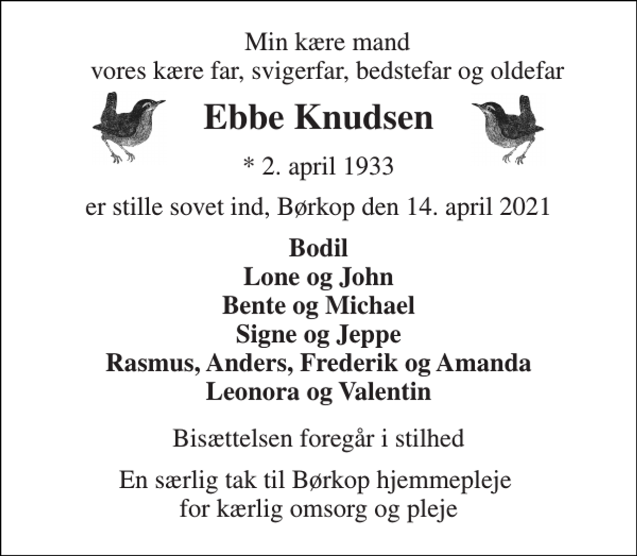 <p>Min kære mand vores kære far, svigerfar, bedstefar og oldefar<br />Ebbe Knudsen​<br />*​ 2. april 1933<br />er stille sovet ind, Børkop den 14. april 2021<br />Bodil Lone og John Bente og Michael Signe og Jeppe Rasmus, Anders, Frederik og Amanda Leonora og Valentin<br />Bisættelsen foregår i stilhed<br />En særlig tak til Børkop hjemmepleje for kærlig omsorg og pleje</p>