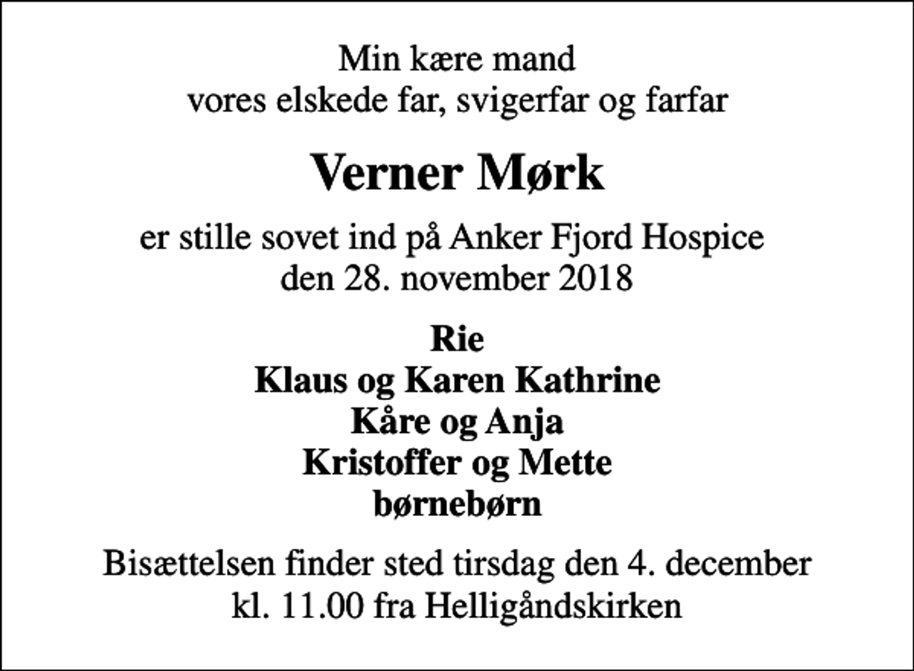 <p>Min kære mand vores elskede far, svigerfar og farfar<br />Verner Mørk<br />er stille sovet ind på Anker Fjord Hospice den 28. november 2018<br />Rie Klaus og Karen Kathrine Kåre og Anja Kristoffer og Mette børnebørn<br />Bisættelsen finder sted tirsdag den 4. december kl. 11.00 fra Helligåndskirken</p>