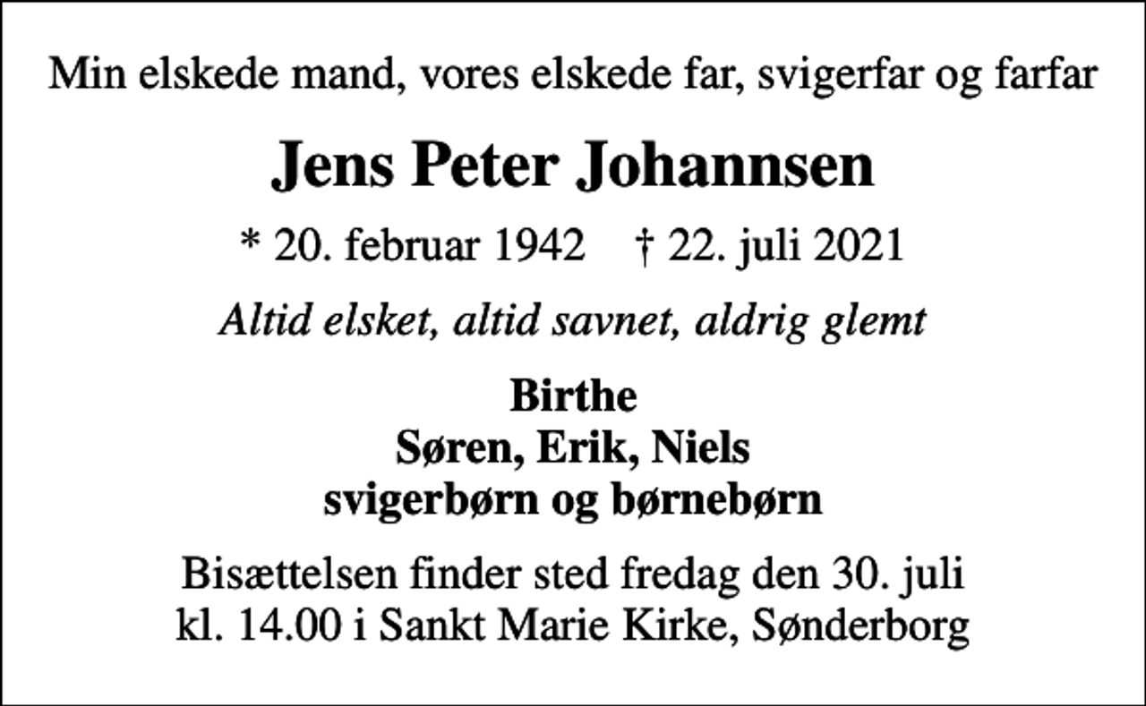 <p>Min elskede mand, vores elskede far, svigerfar og farfar<br />Jens Peter Johannsen<br />* 20. februar 1942 ✝ 22. juli 2021<br />Altid elsket, altid savnet, aldrig glemt<br />Birthe Søren, Erik, Niels svigerbørn og børnebørn<br />Bisættelsen finder sted fredag den 30. juli kl. 14.00 i Sankt Marie Kirke, Sønderborg</p>