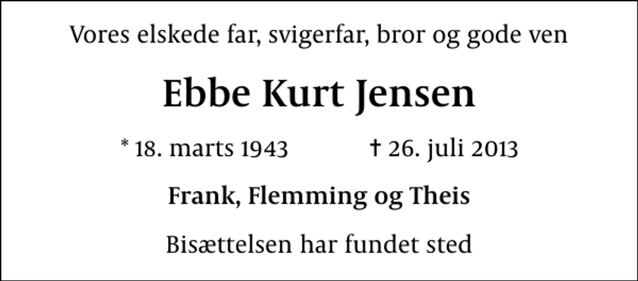 <p>Vores elskede far, svigerfar, bror og gode ven<br />Ebbe Kurt Jensen<br />* 18. marts 1943 ✝ 26. juli 2013<br />Frank, Flemming og Theis<br />Bisættelsen har fundet sted</p>