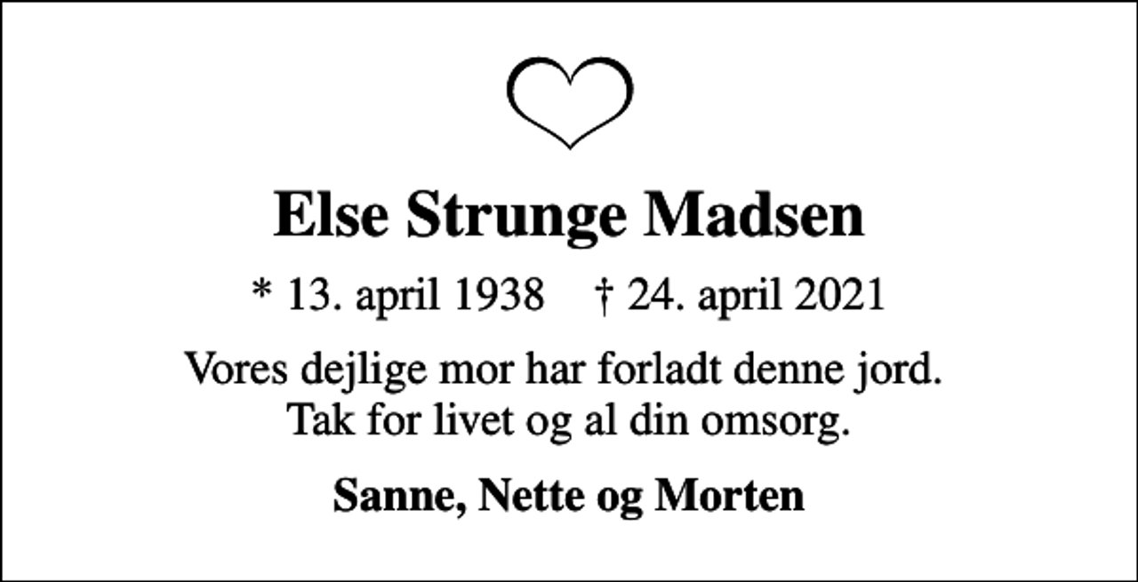 <p>Else Strunge Madsen<br />* 13. april 1938 ✝ 24. april 2021<br />Vores dejlige mor har forladt denne jord. Tak for livet og al din omsorg.<br />Sanne, Nette og Morten</p>