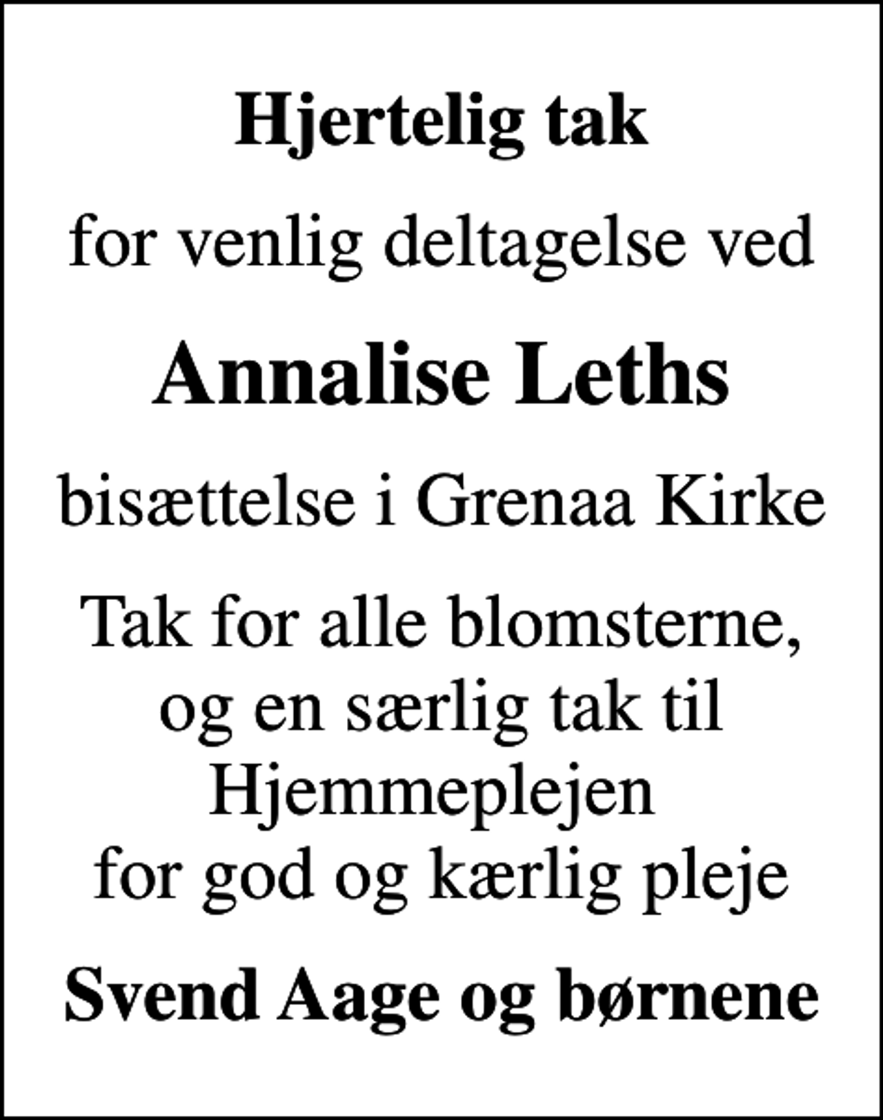 <p>Hjertelig tak<br />for venlig deltagelse ved<br />Annalise Leths<br />bisættelse i Grenaa Kirke<br />Tak for alle blomsterne, og en særlig tak til Hjemmeplejen for god og kærlig pleje<br />Svend Aage og børnene</p>