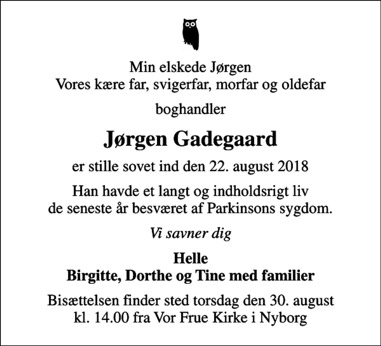 <p>Min elskede Jørgen Vores kære far, svigerfar, morfar og oldefar<br />boghandler<br />Jørgen Gadegaard<br />er stille sovet ind den 22. august 2018<br />Han havde et langt og indholdsrigt liv de seneste år besværet af Parkinsons sygdom.<br />Vi savner dig<br />Helle Birgitte, Dorthe og Tine med familier<br />Bisættelsen finder sted torsdag den 30. august kl. 14.00 fra Vor Frue Kirke i Nyborg</p>