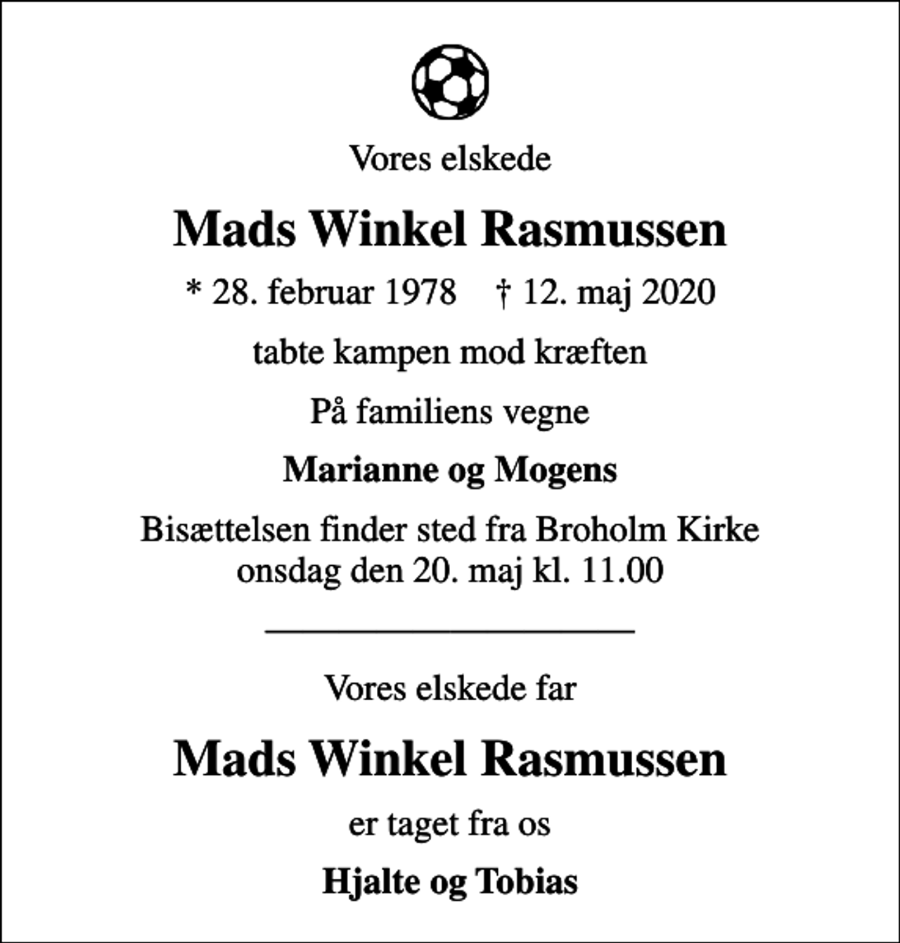 <p>Vores elskede<br />Mads Winkel Rasmussen<br />* 28. februar 1978 ✝ 12. maj 2020<br />tabte kampen mod kræften<br />På familiens vegne<br />Marianne og Mogens<br />Bisættelsen finder sted fra Broholm Kirke onsdag den 20. maj kl. 11.00<br />Vores elskede far<br />Mads Winkel Rasmussen<br />er taget fra os<br />Hjalte og Tobias</p>