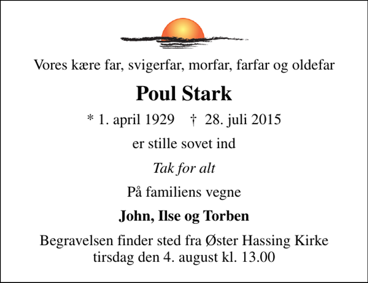 <p>Vores kære far, svigerfar, morfar, farfar og oldefar<br />Poul Stark<br />* 1. april 1929 ✝ 28. juli 2015<br />er stille sovet ind<br />Tak for alt<br />På familiens vegne<br />John, Ilse og Torben<br />Begravelsen finder sted fra Øster Hassing Kirke tirsdag den 4. august kl. 13.00</p>