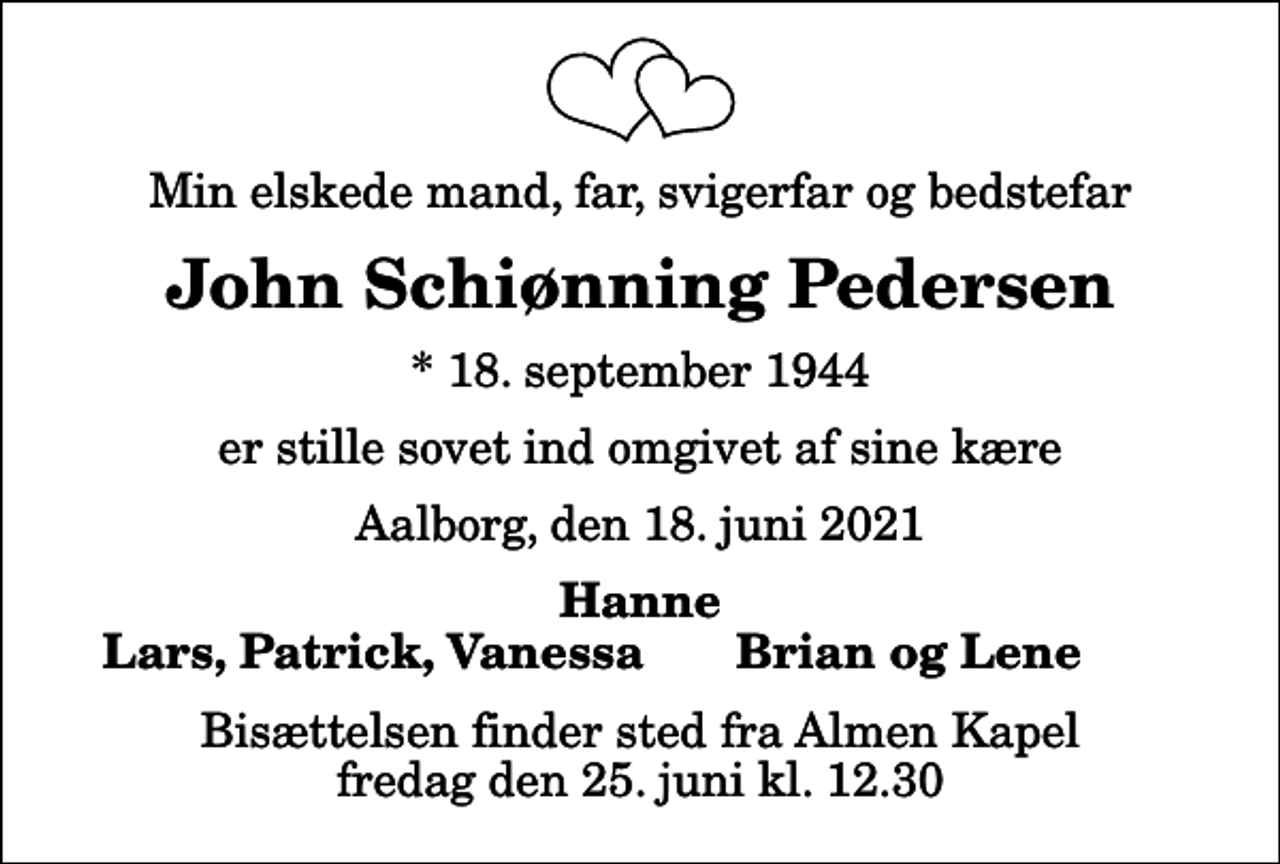 <p>Min elskede mand, far, svigerfar og bedstefar<br />John Schiønning Pedersen<br />* 18. september 1944<br />er stille sovet ind omgivet af sine kære<br />Aalborg, den 18. juni 2021<br />Hanne<br />Lars, Patrick, Vanessa<br />Brian og Lene<br />Bisættelsen finder sted fra Almen Kapel fredag den 25. juni kl. 12.30</p>