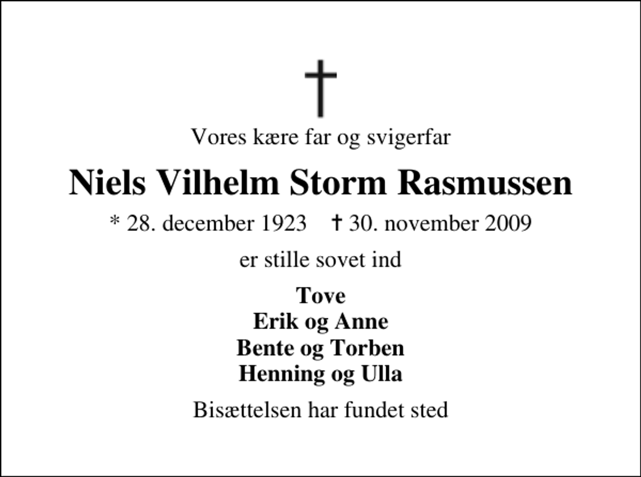 <p>Vores kære far og svigerfar<br />Niels Vilhelm Storm Rasmussen<br />* 28. december 1923 ✝ 30. november 2009<br />er stille sovet ind<br />Tove Erik og Anne Bente og Torben Henning og Ulla<br />Bisættelsen har fundet sted</p>