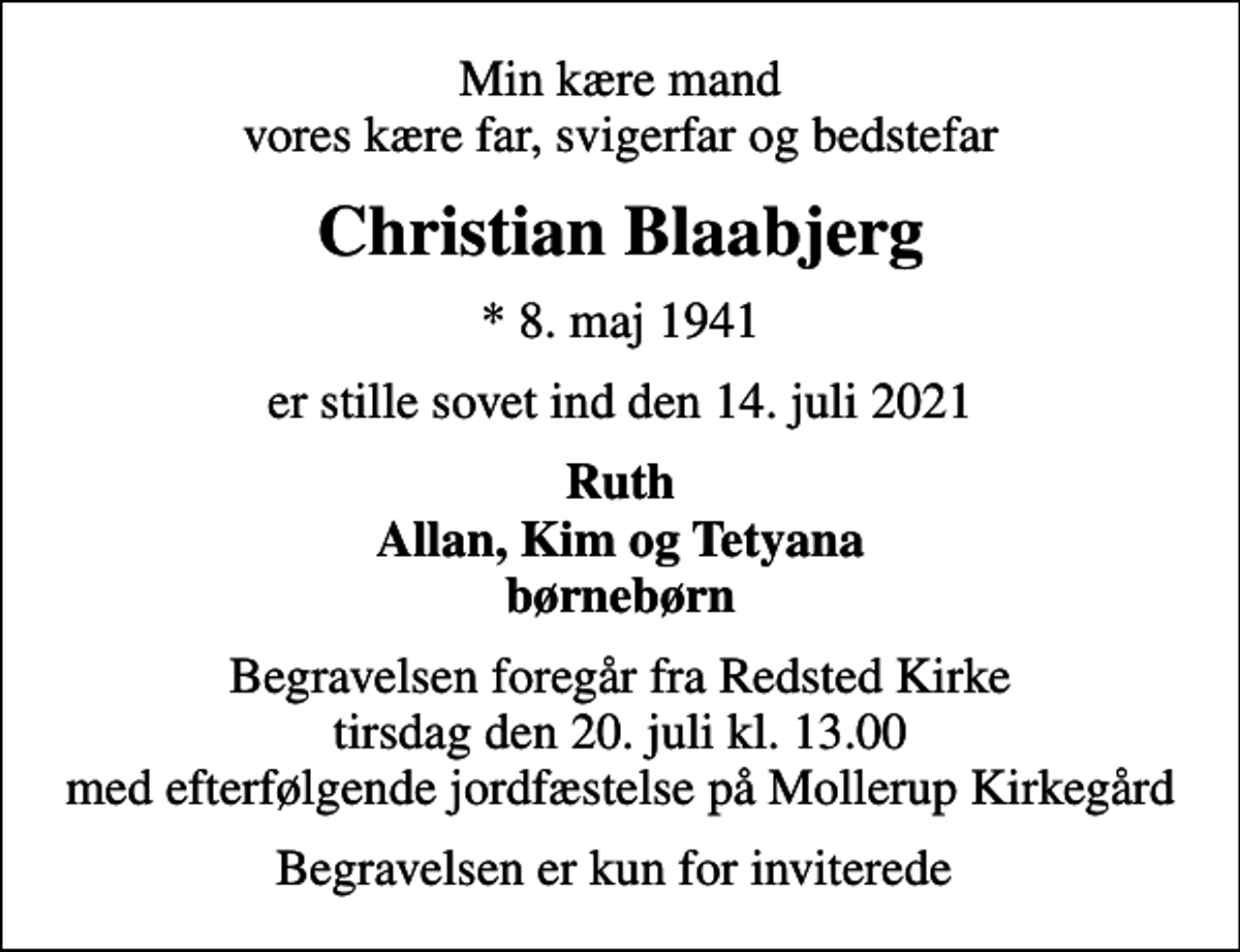 <p>Min kære mand vores kære far, svigerfar og bedstefar<br />Christian Blaabjerg<br />* 8. maj 1941<br />er stille sovet ind den 14. juli 2021<br />Ruth Allan, Kim og Tetyana børnebørn<br />Begravelsen foregår fra Redsted Kirke tirsdag den 20. juli kl. 13.00 med efterfølgende jordfæstelse på Mollerup Kirkegård<br />Begravelsen er kun for inviterede</p>