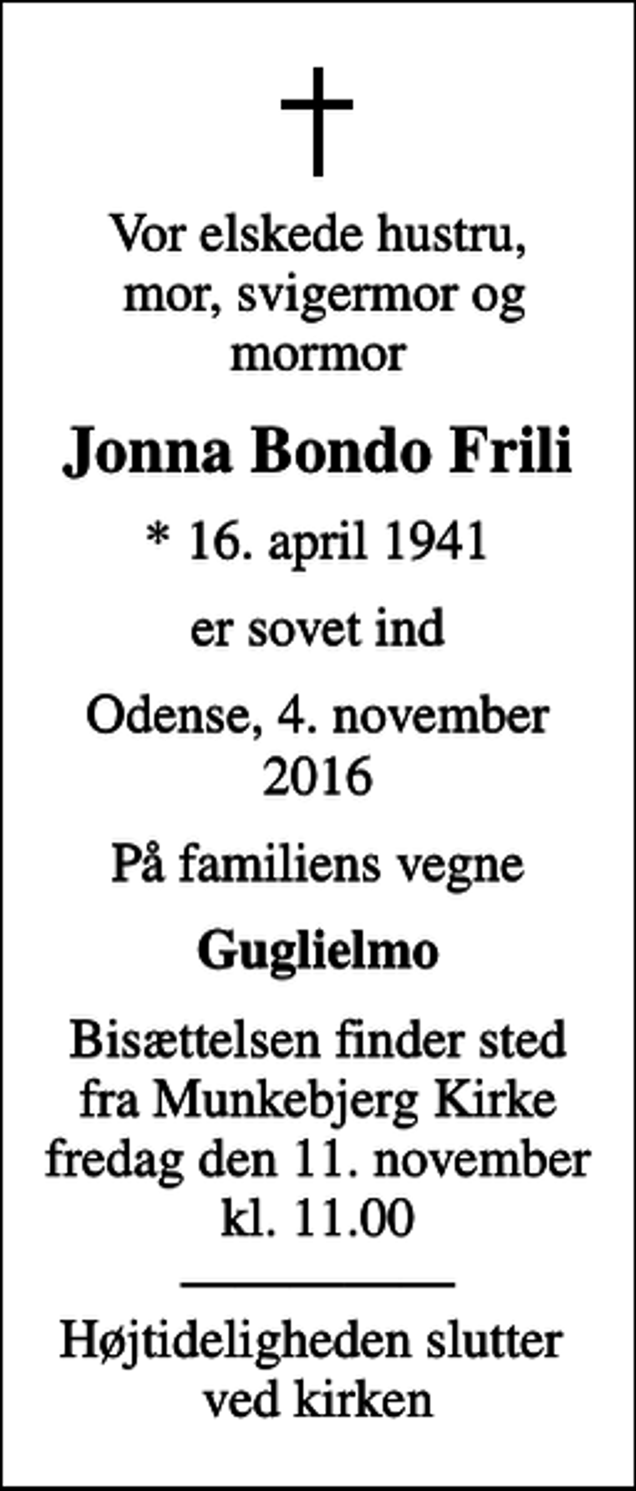 <p>Vor elskede hustru, mor, svigermor og mormor<br />Jonna Bondo Frili<br />* 16. april 1941<br />er sovet ind<br />Odense, 4. november 2016<br />På familiens vegne<br />Guglielmo<br />Bisættelsen finder sted fra Munkebjerg Kirke fredag den 11. november kl. 11.00 Højtideligheden slutter ved kirken</p>