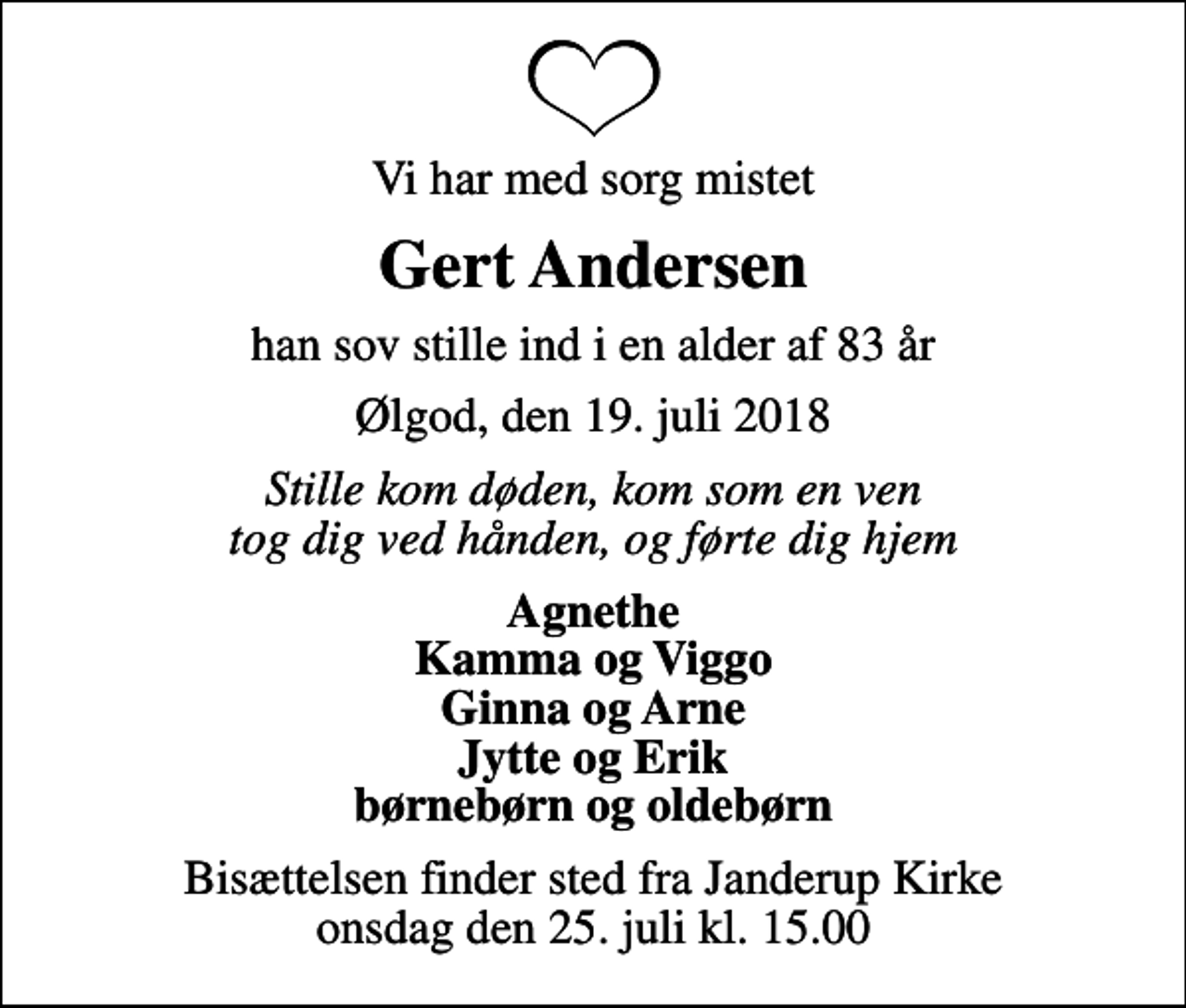 <p>Vi har med sorg mistet<br />Gert Andersen<br />han sov stille ind i en alder af 83 år<br />Ølgod, den 19. juli 2018<br />Stille kom døden, kom som en ven tog dig ved hånden, og førte dig hjem<br />Agnethe Kamma og Viggo Ginna og Arne Jytte og Erik børnebørn og oldebørn<br />Bisættelsen finder sted fra Janderup Kirke onsdag den 25. juli kl. 15.00</p>