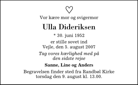 <p>Vor kære mor og svigermor<br />Ulla Dideriksen<br />* 30. juni 1952<br />er stille sovet ind Vejle, den 5. august 2007<br />Tag vores kærlighed med på den sidste rejse<br />Sanne, Line og Anders<br />Begravelsen finder sted fra Randbøl Kirke torsdag den 9. august kl. 13.00</p>