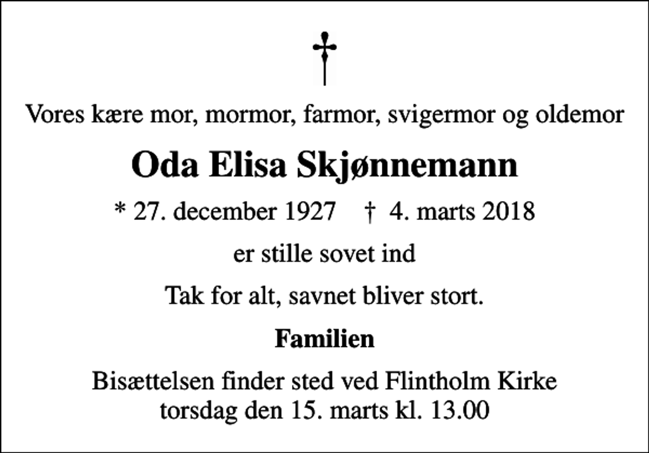 <p>Vores kære mor, mormor, farmor, svigermor og oldemor<br />Oda Elisa Skjønnemann<br />* 27. december 1927 ✝ 4. marts 2018<br />er stille sovet ind<br />Tak for alt, savnet bliver stort.<br />Familien<br />Bisættelsen finder sted ved Flintholm Kirke torsdag den 15. marts kl. 13.00</p>