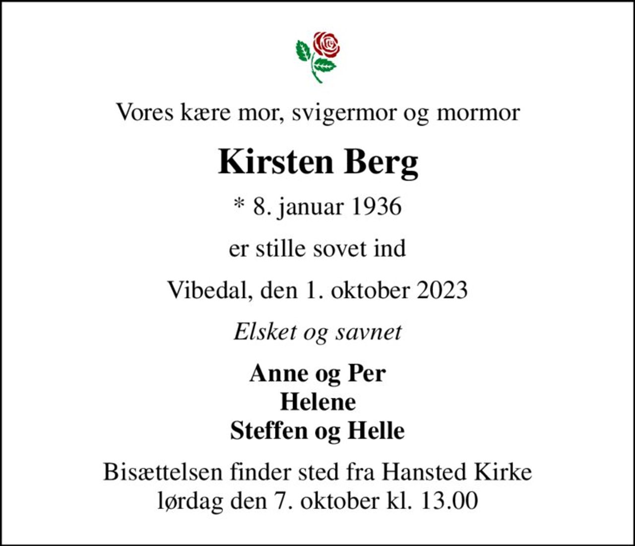 Vores kære mor, svigermor og mormor
Kirsten Berg
* 8. januar 1936
er stille sovet ind
Vibedal, den 1. oktober 2023
Elsket og savnet
Anne og Per Helene Steffen og Helle
Bisættelsen finder sted fra Hansted Kirke  lørdag den 7. oktober kl. 13.00