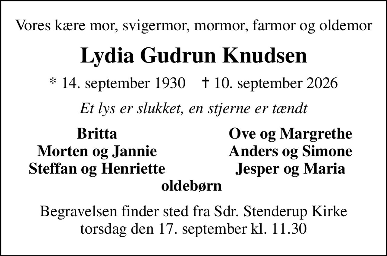 Vores kære mor, svigermor, mormor, farmor og oldemor
Lydia Gudrun Knudsen
* 14. september 1930    ✝ 10. september 2026
Et lys er slukket, en stjerne er tændt
Britta
Ove og Margrethe
Morten og Jannie
Anders og Simone
Steffan og Henriette
Jesper og Maria
Begravelsen finder sted fra Sdr. Stenderup Kirke  torsdag den 17. september kl. 11.30