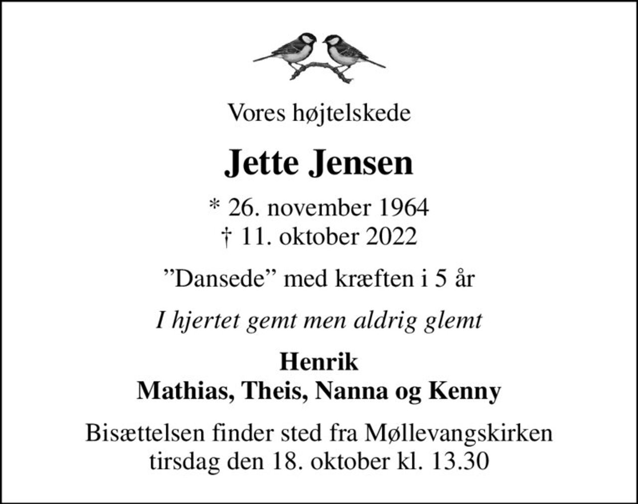 Vores højtelskede
Jette Jensen
* 26. november 1964
						✝ 11. oktober 2022
Dansede med kræften i 5 år
I hjertet gemt men aldrig glemt
Henrik Mathias, Theis, Nanna og Kenny
Bisættelsen finder sted fra Møllevangskirken  tirsdag den 18. oktober kl. 13.30