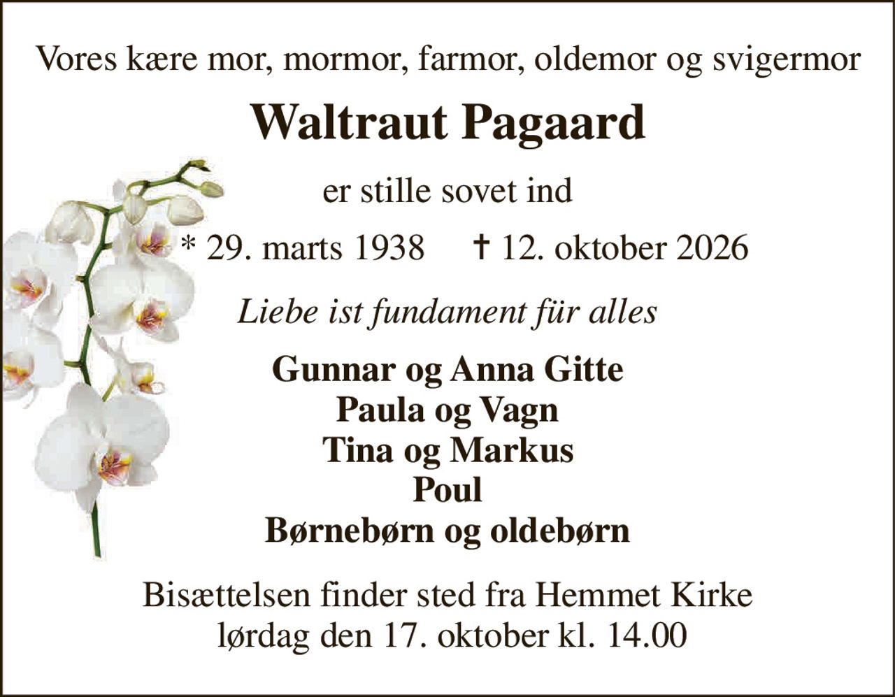 Vores kære mor, mormor, farmor, oldemor og svigermor 
Waltraut Pagaard 
er stille sovet ind 
* 29. marts 1938 
✝ 12. oktober 2026 
Liebe ist fundament für alles 
Gunnar og Anna Gitte Paula og Vagn Tina og Markus Poul Børnebørn og oldebørn 
Bisættelsen finder sted fra Hemmet Kirke  lørdag den 17. oktober kl. 14.00