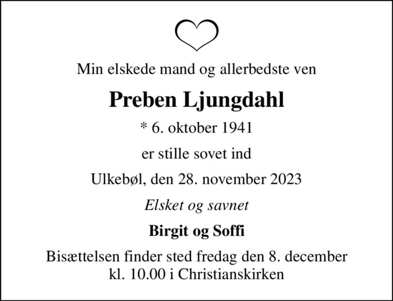 Min elskede mand og allerbedste ven
Preben Ljungdahl
* 6. oktober 1941
er stille sovet ind
Ulkebøl, den 28. november 2023
Elsket og savnet
Birgit og Soffi
Bisættelsen finder sted fredag den 8. december kl. 10.00 i Christianskirken