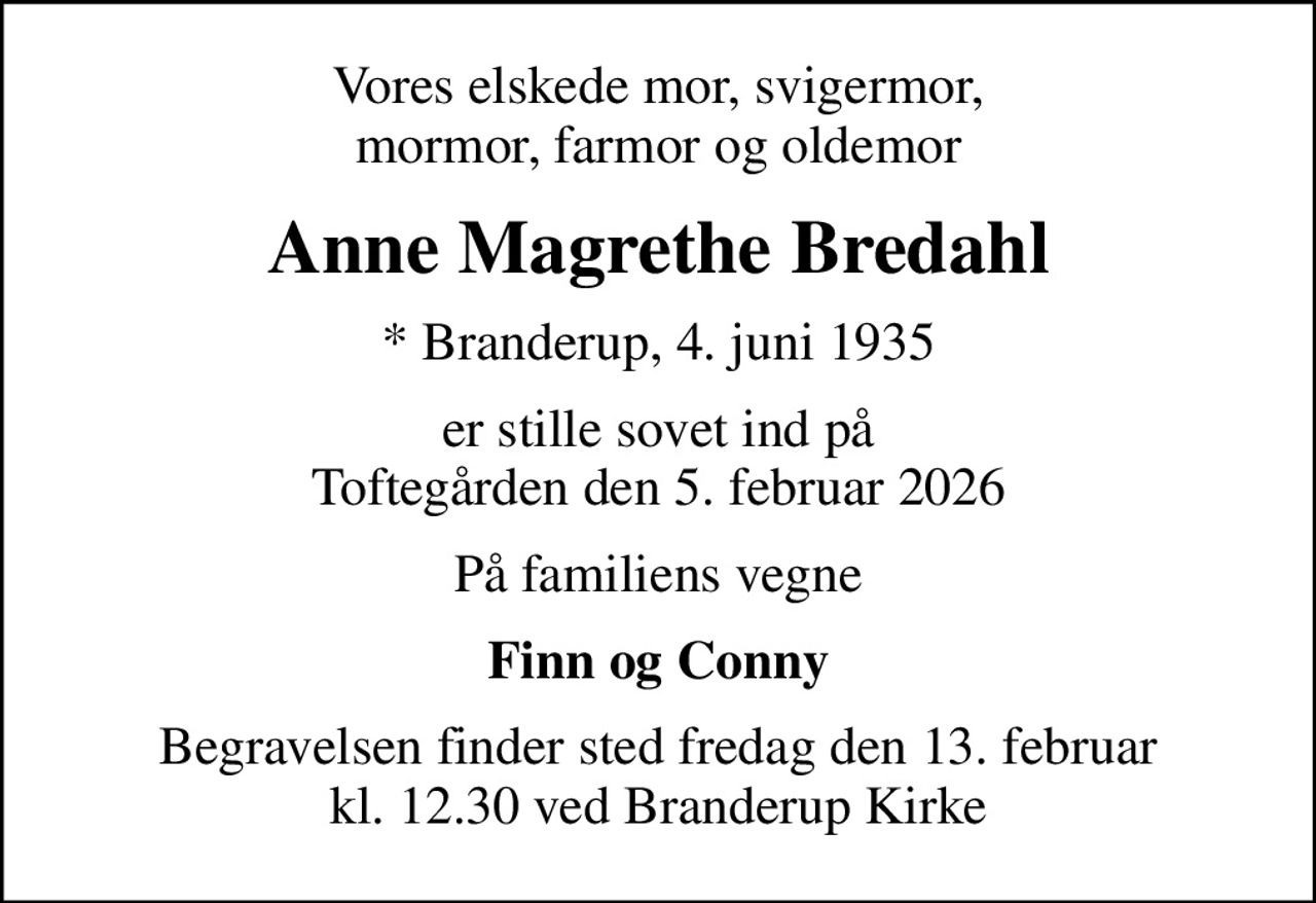 Vores elskede mor, svigermor, mormor, farmor og oldemor
Anne Magrethe Bredahl
* Branderup, 4. juni 1935
er stille sovet ind på Toftegården den 5. februar 2026
På familiens vegne
Finn og Conny
Begravelsen finder sted fredag den 13. februar kl. 12.30 ved Branderup Kirke