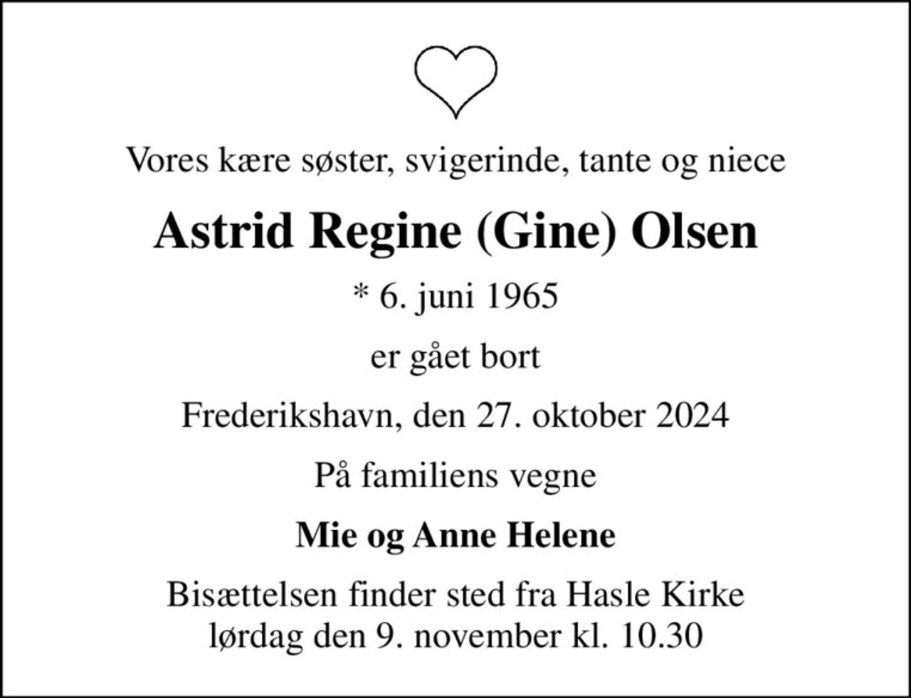 Vores kære søster, svigerinde, tante og niece
Astrid Regine (Gine) Olsen
* 6. juni 1965
er gået bort
Frederikshavn, den 27. oktober 2024
På familiens vegne
Mie og Anne Helene
Bisættelsen finder sted fra Hasle Kirke  lørdag den 9. november kl. 10.30