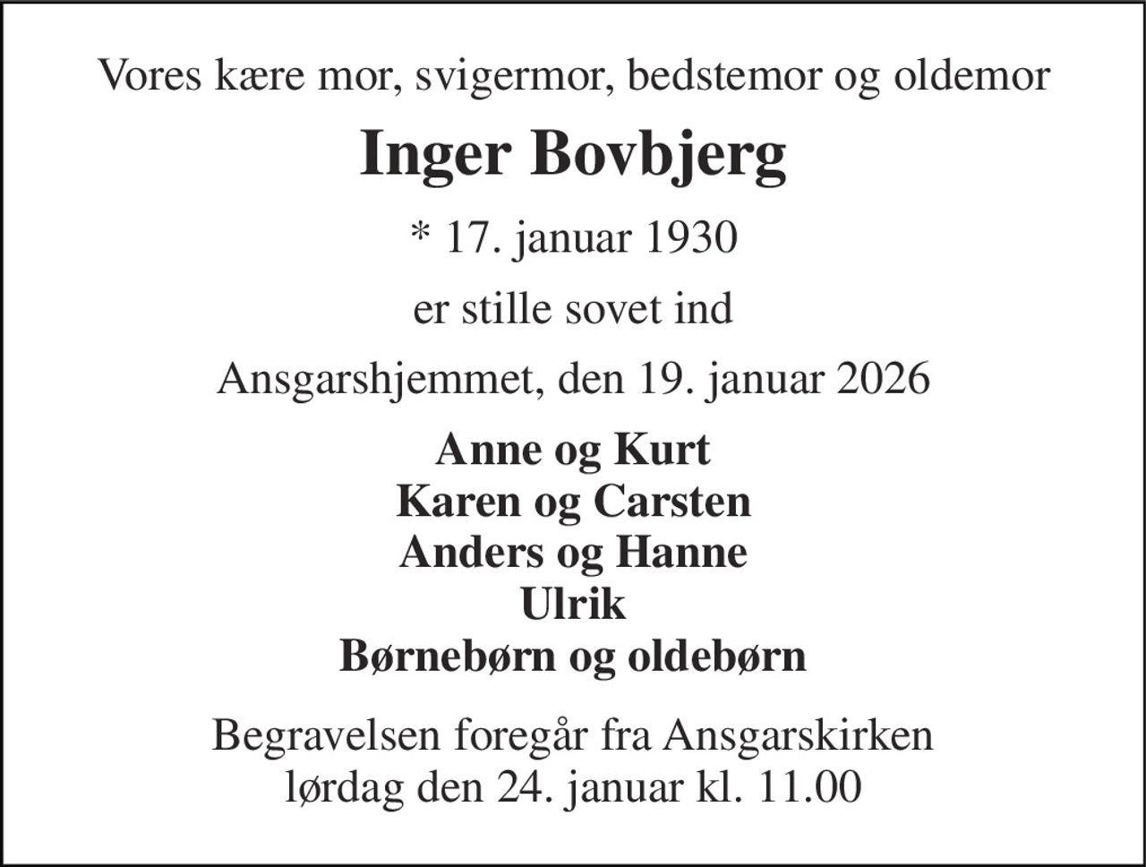 Vores kære mor, svigermor, bedstemor og oldemor 
Inger Bovbjerg 
*​ 17. januar 1930 
er stille sovet ind 
Ansgarshjemmet, den 19. januar 2026 
Anne og Kurt Karen og Carsten Anders og Hanne Ulrik Børnebørn og oldebørn 
Begravelsen​ foregår fra Ansgarskirken​ lørdag den 24. januar​ kl. 11.00