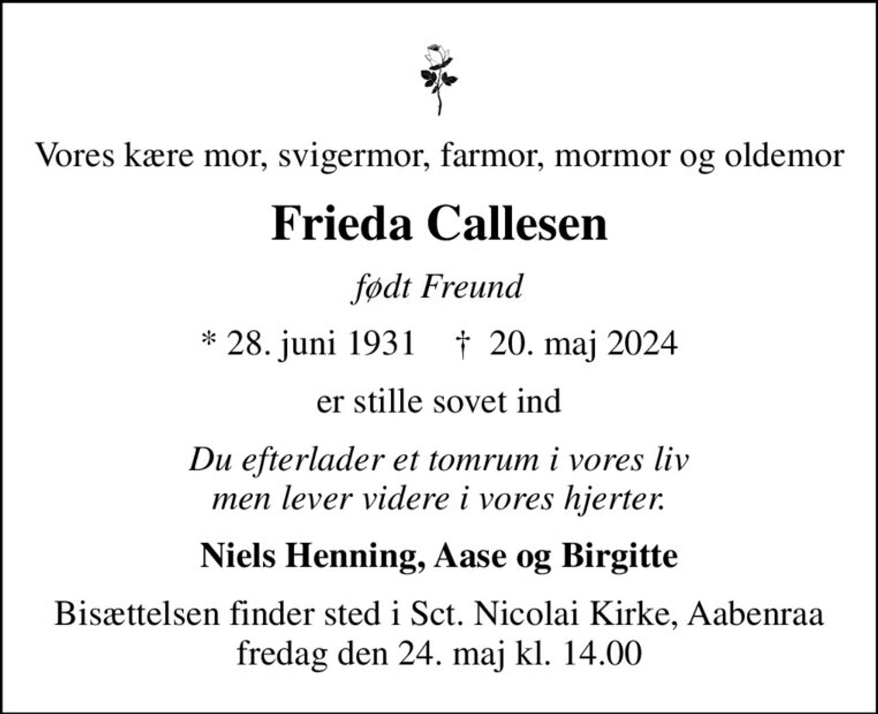 Vores kære mor, svigermor, farmor, mormor og oldemor
Frieda Callesen
født Freund
* 28. juni 1931    ✝ 20. maj 2024
er stille sovet ind
Du efterlader et tomrum i vores liv men lever videre i vores hjerter.
Niels Henning, Aase og Birgitte
Bisættelsen finder sted i Sct. Nicolai Kirke, Aabenraa fredag den 24. maj kl. 14.00