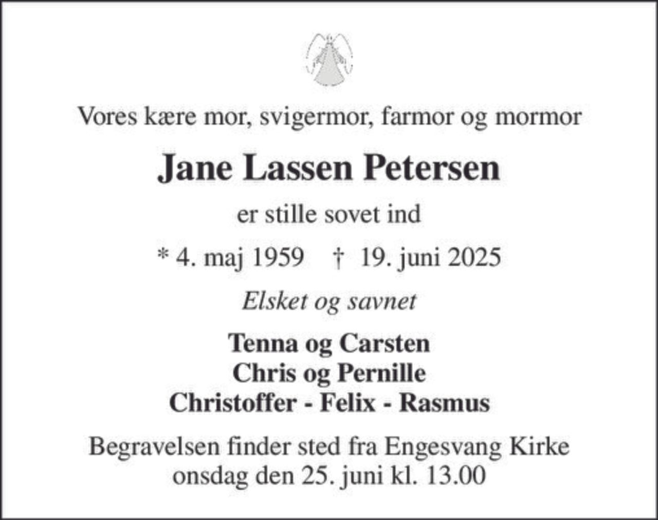 Vores kære mor, svigermor, farmor og mormor
Jane Lassen Petersen
er stille sovet ind
* 4. maj 1959    ✝ 19. juni 2025
Elsket og savnet
Tenna og Carsten Chris og Pernille Christoffer - Felix - Rasmus
Begravelsen finder sted fra Engesvang Kirke  onsdag den 25. juni kl. 13.00