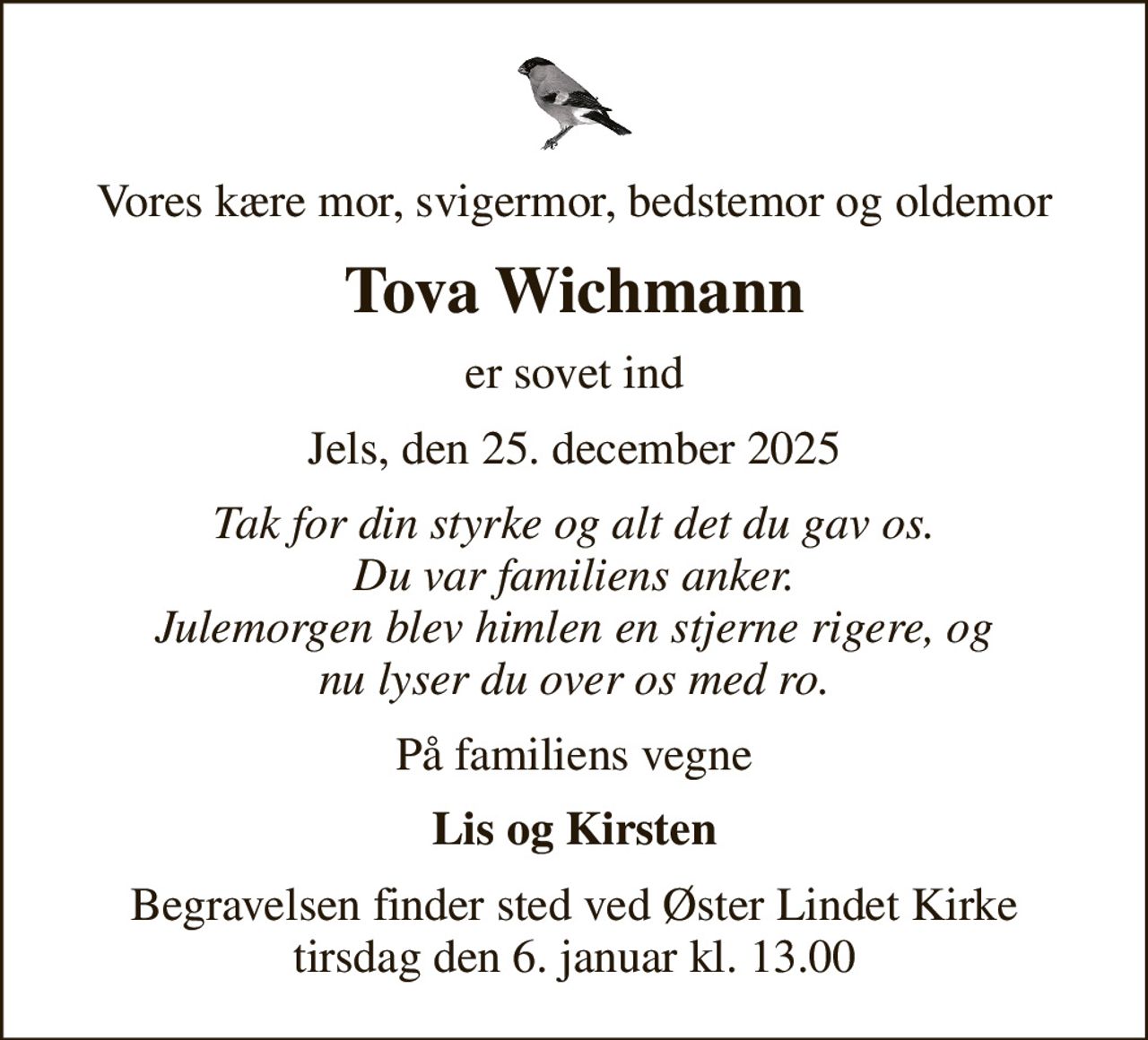 Vores kære mor, svigermor, bedstemor og oldemor
Tova Wichmann
er sovet ind
Jels, den 25. december 2025
Tak for din styrke og alt det du gav os. Du var familiens anker. Julemorgen blev himlen en stjerne rigere, og nu lyser du over os med ro.
På familiens vegne
Lis og Kirsten
Begravelsen finder sted ved Øster Lindet Kirke  tirsdag den 6. januar kl. 13.00